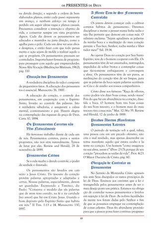 os PRESENTES de Deus 
49 
na devida direção, e segundo a ordem de bem 
elaborados planos; então cada passo representa 
um avanço, e nenhum esforço ou tempo é 
perdido em seguir idéias vagas e planos casuais. 
Precisamos considerar a intenção e objetivo da 
vida, e conservar sempre em vista propósitos 
dignos. Cada dia devem os pensamentos ser 
educados e mantidos na justa direção, como a 
agulha para o pólo. Cada um deve ter seus alvos 
e desígnios, e então fazer com que todo pensa-mento 
e ação sejam de molde a realizar aquilo a 
que se propõem. Os pensamentos precisam ser 
controlados. Importa haver firmeza de propósito 
para prosseguir com aquilo que empreenderdes. 
Nossa Alta Vocação (Meditações Matinais, 1962), 
pág. 110. 
Educação dos Pensamentos 
A verdadeira disciplina da vida é composta 
de pequeninos fatos. A educação dos pensamen-tos 
é essencial. Manuscrito 76, 1900. 
A educação do coração, o controle dos 
pensamentos, em cooperação com o Espírito 
Santo, levarão ao controle das palavras. Isto 
é verdadeira sabedoria, e assegurará a calma 
mental, contentamento e paz. Haverá alegria 
na contemplação das riquezas da graça de Deus. 
Carta 10, 1894. 
Os Pensamentos Corretos não 
Vêm Naturalmente 
Há fervoroso trabalho diante de cada um 
de nós. Pensamentos corretos, puros e santos 
propósitos, não nos vêm naturalmente. Temos 
de lutar por eles. Review and Herald, 28 de 
novembro de 1899. 
Pensamentos Cativos 
Se a vida recebe o devido controle, o poder 
da verdade é ilimitado. 
Os pensamentos são levados em cati-veiro 
a Jesus Cristo. Do tesouro do coração 
provêm palavras apropriadas e adaptadas e 
certas. Nossas palavras, especialmente, devem 
ser guardadas. Escrevendo a Timóteo, diz 
Paulo: “Conserva o modelo das sãs palavras 
que de mim tens ouvido, na fé e na caridade 
[no amor] que há em Cristo Jesus. Guarda o 
bom depósito pelo Espírito Santo que habita 
em nós.” II Tim. 1:13 e 14. Manuscrito 130, 
1897. 
A Mente Tem de Ser Firmemente 
Controlada 
Os jovens devem começar cedo a cultivar 
corretos hábitos de pensamento. Devemos 
disciplinar a mente a pensar numa linha sadia e 
não lhe permitir que demore em coisas más. O 
salmista exclama: “Sejam agradáveis as palavras 
da minha boca e a meditação do meu coração 
perante a Tua face, Senhor, rocha minha e liber-tador 
meu!” Sal. 19:14. 
Ao operar Deus no coração por Seu Santo 
Espírito, tem de o homem cooperar com Ele. Os 
pensamentos têm de ser amarrados, restringidos, 
impedidos de soltar brotos e contemplar coisas 
que tão-somente enfraquecem e corrompem 
a alma. Os pensamentos têm de ser puros, as 
meditações do coração têm de ser limpas, para 
que as palavras da boca sejam palavras aceitáveis 
ao Céu e de auxílio aos vossos companheiros. 
Cristo disse aos fariseus: “Raça de víboras, 
como podeis vós dizer boas coisas, sendo maus? 
Pois do que há em abundância no coração, disso 
fala a boca. O homem bom tira boas coisas 
do seu bom tesouro, e o homem mau do mau 
tesouro tira coisas más.” Mat. 12:34 e 35. Review 
and Herald, 12 de junho de 1888. 
Pecados Abertos Manifestam 
Pensamentos Latentes 
O período de tentação sob a qual, talvez, 
uma pessoa caia em um pecado ofensivo, não 
cria o mal revelado, mas apenas desenvolve ou 
torna manifesto aquilo que estava oculto e la-tente 
no coração. Um homem “como imaginou 
na sua alma, assim é” (Prov. 23:7); porque de seu 
coração “procedem as saídas da vida”. Prov. 4:23. 
O Maior Discurso de Cristo, pág. 60. 
Obrigação de Controlar os 
Pensamentos 
No Sermão da Montanha Cristo apresen-tou 
ante Seus discípulos os vastos princípios da 
lei de Deus. Ensinou aos ouvintes que a lei é 
transgredida pelos pensamentos antes de ser o 
mau desejo posto em prática. Estamos na obriga-ção 
de controlar nossos pensamentos e levá-los 
em sujeição à lei de Deus. As nobres faculdades 
da mente nos foram dadas pelo Senhor a fim 
de que as possamos empregar na contemplação 
de coisas celestes. Deus fez abundante provisão 
para que a pessoa possa fazer contínuo progresso 
 