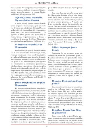 os PRESENTES de Deus 
50 
na vida divina. Por toda parte colocou Ele instru-mentos 
para nos ajudarem no desenvolvimento 
quanto ao conhecimento e a virtude. Review 
and Herald, 12 de junho de 1888. 
A Mente Natural, Deseducada, 
Age sem Motivos Elevados 
A mente natural, egoísta, uma vez deixada 
a seus próprios e maus desejos, agirá sem moti-vos 
elevados, sem referência à glória de Deus ou 
ao benefício da humanidade. Os pensamentos 
serão maus, e só maus continuamente. ... O 
Espírito de Deus produz uma nova vida na 
pessoa, levando os pensamentos e os desejos à 
obediência da vontade de Cristo. Nossa Alta 
Vocação (Meditações Matinais, 1962), pág. 111. 
O Adversário não Pode Ler os 
Pensamentos 
O adversário das pessoas não tem permis-são 
de ler os pensamentos dos homens; é, porém, 
perspicaz observador, e nota as palavras; registra-as 
e adapta habilmente suas tentações de modo 
a se ajustarem ao caso dos que se colocam em 
seu poder. Caso trabalhássemos para reprimir 
os pensamentos e sentimentos pecaminosos, 
não lhes dando expressão em palavras ou ações, 
Satanás seria derrotado pois ele não poderia 
preparar suas especiais tentações para adaptar ao 
caso. Mas quantas vezes, por sua falta de domí-nio 
próprio, professos cristãos abrem a porta ao 
adversário das pessoas! Review and Herald, 22 
de março de 1887. 
Muitos São Molestados por Maus 
Pensamentos 
Há muitos que são realmente perturbados 
porque pensamentos baixos, vis lhes vêm à mente 
e não são facilmente expulsos. Satanás tem seus 
anjos maus a nossa volta, e embora não possam 
ler os pensamentos dos homens, observam de 
perto suas palavras e atos. Satanás aproveita-se 
das fraquezas e defeitos de caráter que assim se 
revelam, e impele suas tentações onde houver a 
menor força de resistência. Ele faz más sugestões 
e inspira pensamentos mundanos, sabendo que 
assim pode levar a pessoa em cativeiro e condena-ção. 
Aos que são egoístas, mundanos, avarentos, 
orgulhosos, críticos, ou dados à calúnia - a todos 
os que estão nutrindo erros e defeitos de caráter 
- Satanás apresenta a condescendência com 
o próprio eu e desvia a pessoa para um trilho 
que a Bíblia condena, mas que ele faz parecer 
atraente. 
Para cada classe de tentações existe remé-dio. 
Não somos deixados a lutar com nossas 
finitas forças contra o próprio eu e nossa peca-minosa 
natureza. Jesus é um auxiliar poderoso, 
um apoio sempre presente. ... A mente tem 
de ser restringida, não se lhe permitindo que 
vagueie. Deve ser educada a demorar-se sobre as 
Escrituras e temas nobres, elevados. Porções das 
Escrituras, mesmo capítulos inteiros, podem ser 
memorizados, para ser repetidos quando Satanás 
ataca com as suas tentações. ... Quando Satanás 
quer levar a mente a demorar em coisas terrenas 
e sensuais, a maneira mais eficaz de lhe resistir 
é com “está escrito”. Review and Herald, 8 de 
abril de 1884. 
A Única Esperança é Pensar 
Correto 
Precisamos de um constante senso do 
enobrecedor poder dos pensamentos puros, e 
da danosa influência dos pensamentos maus. 
Ponhamos nossos pensamentos em coisas santas. 
Sejam eles puros e verdadeiros, pois a única se-gurança 
para qualquer pessoa é o pensar correto. 
Devemos usar todos os meios que Deus pôs ao 
nosso alcance, para o governo e o cultivo de 
nossos pensamentos. Devemos pôr a mente em 
harmonia com a mente divina. Sua verdade nos 
santificará, corpo, alma e espírito. Carta 123, 
1904. 
Demorar o Pensamento em Coisas 
Frívolas 
Devemos esforçar-nos para ter a mente em 
condição de podermos receber as impressões 
do Espírito Santo. Mas não podem receber 
luz ampliada aqueles que permitem que seus 
pensamentos corram constantemente após frivo-lidades. 
A mente deve ser provida dos tesouros 
celestes, com alimento que nos habilite a crescer 
espiritualmente, preparando-nos para um Céu 
santo. Nossa Alta Vocação (Meditações Matinais, 
1962), pág. 282. 
Providência Tomada Para Elevar 
os Pensamentos 
Deus tomou todas as providências para 
nossos pensamentos se tornarem puros, elevados, 
aprimorados e enobrecidos. Ele não só prome-teu 
purificar-nos de toda a injustiça, mas tomou 
 