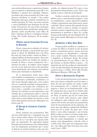 os PRESENTES de Deus 
51 
uma real providência para o suprimento da graça 
que nos erguerá os pensamentos para Ele e nos 
habilitará a apreciar Sua santidade. Podemos 
reconhecer que somos possessão de Cristo e que 
devemos manifestar ao mundo o Seu caráter. 
Preparados pela graça celestial, tornando-nos re-vestidos 
da justiça de Cristo, nas vestes nupciais, 
e somos habilitados para participar da ceia das 
bodas. Tornamo-nos um com Cristo, participan-tes 
da natureza divina, purificados, aprimorados, 
elevados, sendo reconhecidos como filhos de 
Deus - herdeiros de Deus e co-herdeiros de Jesus 
Cristo. The Youth’s Instructor, 28 de outubro 
de 1897. 
Afastar-nos do Encantado Terreno 
de Satanás 
Deveis conservar-vos afastados do terreno 
encantado de Satanás, e não permitir que vossa 
mente se desvie da fidelidade para com Deus. 
Por meio de Cristo podeis e deveis ser felizes, e 
adquirir hábitos de domínio próprio. Até vossos 
pensamentos devem ser trazidos em sujeição à 
vontade de Deus, e vossos sentimentos sob o 
domínio da razão e da religião. Vossa imagina-ção 
não vos foi dada para que se lhe permitisse 
correr desenfreada à sua maneira, sem nenhum 
esforço para restringi-la ou discipliná-la. 
Se os pensamentos forem maus, maus 
serão também os sentimentos; e os pensamentos 
e os sentimentos, combinados, constituem o ca-ráter 
moral. Quando julgais que, como cristãos, 
não vos é requerido restringir os pensamentos e 
sentimentos, sois levados sob a influência dos 
anjos maus, e convidais a sua presença e o seu 
domínio. Se cederdes às vossas impressões, e per-mitirdes 
que os pensamentos sigam o rumo da 
suspeita, da dúvida, dos lamentos, achar-vos-eis 
então entre os mais infelizes dos mortais, e vossa 
vida se demonstrará um fracasso. Mensagens aos 
Jovens, pág. 92. 
O Perigo de Construir Castelos 
na Areia 
Deveis dominar teus pensamentos. Não 
será isso tarefa fácil; não o conseguirás sem assí-duo 
e mesmo árduo esforço. No entanto, Deus 
exige isso de ti; é um dever que repousa sobre 
todo ser responsável. És responsável perante 
Deus pelos teus pensamentos. Se condescenderes 
com vãs imaginações, permitindo que a mente 
se demore em assuntos impuros, serás, em certo 
sentido, tão culpada perante Ele como se teus 
pensamentos fossem levados à ação. Tudo o que 
impede a ação é a falta de oportunidade. 
Sonhar e construir castelos dia e noite são 
hábitos maus e excessivamente perigosos. Uma 
vez estabelecidos, é quase impossível rompê-los 
e dirigir o pensamento para temas puros, santos 
e elevados. Deves tornar-te fiel sentinela de teus 
olhos, ouvidos e todos os sentidos, se quiseres 
dominar a mente e impedir que vãos e corruptos 
pensamentos te manchem a alma. Só o poder 
da graça pode realizar esta tão desejável obra. És 
fraca nesse sentido. Mensagens aos Jovens, págs. 
75 e 76. 
Substituir o Mau Pelo Bom 
Os pais podem escolher, se o quiserem, se 
a mente dos filhos se encherá ou não de pensa-mentos 
e sentimentos puros e santos; mas seus 
gostos precisam ser disciplinados e educados 
com o maior cuidado. Precisam começar cedo 
a desdobrar as Escrituras diante das mentes 
em desenvolvimento de seus filhos, a fim de 
que formem os devidos hábitos e gostos. ... Os 
elementos do mal não podem ser exterminados 
a não ser pela introdução de alimento para pen-samentos 
puros e sólidos. Nossa Alta Vocação 
(Meditações Matinais, 1962), pág. 200. 
Evitar o Pensamento Negativo 
Como nós não pertencemos a nós mesmos, 
visto como fomos comprados por bom preço, é 
dever de todo que professa ser cristão, manter 
seus pensamentos sob o controle da razão e 
impor-se o dever de ser bem-humorado e feliz. 
Por amarga que seja a causa de sua tristeza, deve 
ele cultivar um espírito de repouso e quietude 
em Deus. O repouso que há em Cristo Jesus, 
a paz de Cristo, quão preciosa, quão salutar 
sua influência, quão calmante para o espírito 
opresso! Por escuras que sejam suas perspectivas, 
nutra ele um pensamento de boa esperança. Ao 
passo que coisa alguma se ganha pelo desânimo, 
muito por ele se perde. Ao passo que o bom 
ânimo e uma calma resignação e paz tornarão 
felizes e sadios os outros, ao mesmo tempo serão 
de maior benefício a si mesmo. A tristeza e o 
falar em coisas desagradáveis, é o mesmo que 
animar cenas desagradáveis, trazendo sobre si 
o efeito ruim. Deus quer que esqueçamos tudo 
isso - não olhar para baixo mas para cima, para 
cima! Carta 1, 1883. 
 