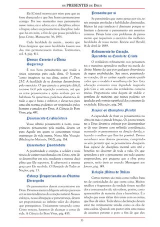 os PRESENTES de Deus 
53 
Ele [Cristo] morreu por mim para que eu 
fosse abençoado e que Seu honra permanecesse 
comigo. Por isso mantenho meu pensamento 
nesse rumo; eu o educo; eu o disciplino; educo 
a língua; educo os pensamentos; disciplino tudo 
que há em mim, a fim de que possa prendê-lo a 
Jesus Cristo. Manuscrito 36, 1891. 
Cada faculdade da mente... mostra que 
Deus designou que essas faculdades fossem usa-das, 
não permanecessem inativas. Testimonies, 
vol. 4, pág. 411. 
Pensar Correto é a Única 
Segurança 
É nos bons pensamentos que reside a 
única segurança para cada alma. O homem 
“como imaginou na sua alma, assim é”. Prov. 
23:7. A faculdade de se dominar desenvolve-se 
pelo exercício. O que parecia a princípio difícil, 
torna-se fácil pela repetição constante, até que 
os retos pensamentos e ações acabam por ser 
habituais. Se quisermos, podemos afastar-nos de 
tudo o que é baixo e inferior, e elevar-nos para 
uma alta norma; podemos ser respeitados pelos 
homens e amados por Deus. A Ciência do Bom 
Viver, pág. 491. 
Pensamento Cristocêntrico 
Vosso último pensamento à noite, vosso 
primeiro pensamento pela manhã, devem ser 
para Aquele em quem se concentram vossas 
esperanças de vida eterna. Nossa Alta Vocação 
(Meditações Matinais, 1962), pág. 114. 
Desenvolver Positividade 
A positividade e energia, a solidez e resis-tência 
de caráter manifestadas em Cristo, têm de 
se desenvolver em nós, mediante a mesma disci-plina 
que Ele suportou. E caber-nos-á a mesma 
graça por Ele recebida. O Desejado de Todas as 
Nações, pág. 73. 
Esforço Proporcionado ao Objetivo 
Perseguido 
Os pensamentos devem concentrar-se em 
Deus. Devemos exercer diligente esforço para ven-cer 
as más tendências do coração natural. Nossos 
esforços, nossa abnegação e perseverança, devem 
ser proporcionais ao infinito valor do objetivo 
que perseguimos. Unicamente vencendo como 
Cristo venceu, havemos de alcançar a coroa da 
vida. A Ciência do Bom Viver, pág. 455. 
Pensando por si 
Se permitirdes que outro pense por vós, te-reis 
energias atrofiadas e habilidades diminuídas. 
Muitos há cujo intelecto é diminuto porque se 
limitam a demorar o pensamento em assuntos 
comuns. Deveis lutar com problemas de pensa-mento 
que requeiram o exercício das melhores 
faculdades de vossa mente. Review and Herald, 
16 de abril de 1889. 
Refinamento do Coração, 
Aprendido na Escola de Cristo 
O verdadeiro refinamento nos pensamen-tos 
e maneiras aprende-se melhor na escola do 
divino Mestre do que por qualquer observância 
de regras estabelecidas. Seu amor, penetrando 
no coração, dá ao caráter aquele contato purifi-cador 
que o modela à semelhança do Seu. Esta 
educação comunica uma dignidade inspirada 
pelo Céu e um senso das verdadeiras conveni-ências. 
Proporciona uma doçura de índole e 
gentileza de maneiras que nunca poderão ser 
igualadas pelo verniz superficial dos costumes da 
sociedade. Educação, pág. 241. 
Requer-se Disciplina Mental 
A capacidade de fixar os pensamentos na 
obra em mão é grande bênção. Os jovens temen-tes 
a Deus devem-se esforçar por desempenhar-se 
de seus deveres com refletida consideração, 
mantendo os pensamentos na direção devida, e 
fazendo o melhor que lhes for possível. Devem 
reconhecer seus deveres presentes, cumprindo-os 
sem permitir que os pensamentos divaguem. 
Essa espécie de disciplina mental será útil e 
benéfica no decorrer de toda a vida. Os que 
aprendem a pôr o pensamento em tudo quanto 
empreendem, por pequena que a obra possa 
parecer, serão úteis ao mundo. Mensagens aos 
Jovens, pág. 149. 
Relação Mútua de Idéias 
Certas mentes são mais como velhos baza-res 
de curiosidades do que outra coisa. Muitos 
retalhos e fragmentos da verdade foram recolhi-dos 
e armazenados ali; não sabem, porém, como 
apresentá-los de maneira clara e harmônica. É a 
relação que essas idéias têm umas com as outras, 
que lhes dá valor. Toda idéia e declaração devem 
estar tão intimamente unidas como os elos de 
uma cadeia. Quando um pastor atira uma massa 
de assuntos perante o povo a fim de que eles 
 