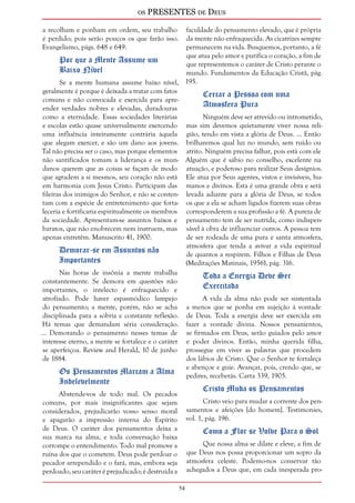 os PRESENTES de Deus 
54 
a recolham e ponham em ordem, seu trabalho 
é perdido; pois serão poucos os que farão isso. 
Evangelismo, págs. 648 e 649. 
Por que a Mente Assume um 
Baixo Nível 
Se a mente humana assume baixo nível, 
geralmente é porque é deixada a tratar com fatos 
comuns e não convocada e exercida para apre-ender 
verdades nobres e elevadas, duradouras 
como a eternidade. Essas sociedades literárias 
e escolas estão quase universalmente exercendo 
uma influência inteiramente contrária àquela 
que alegam exercer, e são um dano aos jovens. 
Tal não precisa ser o caso, mas porque elementos 
não santificados tomam a liderança e os mun-danos 
querem que as coisas se façam de modo 
que agradem a si mesmos, seu coração não está 
em harmonia com Jesus Cristo. Participam das 
fileiras dos inimigos do Senhor, e não se conten-tam 
com a espécie de entretenimento que forta-leceria 
e fortificaria espiritualmente os membros 
da sociedade. Apresentam-se assuntos baixos e 
baratos, que não enobrecem nem instruem, mas 
apenas entretêm. Manuscrito 41, 1900. 
Demorar-se em Assuntos não 
Importantes 
Nas horas de insônia a mente trabalha 
constantemente. Se demora em questões não 
importantes, o intelecto é enfraquecido e 
atrofiado. Pode haver espasmódico lampejo 
do pensamento; a mente, porém, não se acha 
disciplinada para a sóbria e constante reflexão. 
Há temas que demandam séria consideração. 
... Demorando o pensamento nesses temas de 
interesse eterno, a mente se fortalece e o caráter 
se aperfeiçoa. Review and Herald, 10 de junho 
de 1884. 
Os Pensamentos Marcam a Alma 
Indelevelmente 
Abstende-vos de todo mal. Os pecados 
comuns, por mais insignificantes que sejam 
considerados, prejudicarão vosso senso moral 
e apagarão a impressão interna do Espírito 
de Deus. O caráter dos pensamentos deixa a 
sua marca na alma, e toda conversação baixa 
corrompe o entendimento. Todo mal promove a 
ruína dos que o cometem. Deus pode perdoar o 
pecador arrependido e o fará, mas, embora seja 
perdoado, seu caráter é prejudicado; é destruída a 
faculdade do pensamento elevado, que é própria 
da mente não enfraquecida. As cicatrizes sempre 
permanecem na vida. Busquemos, portanto, a fé 
que atua pelo amor e purifica o coração, a fim de 
que representemos o caráter de Cristo perante o 
mundo. Fundamentos da Educação Cristã, pág. 
195. 
Cercar a Pessoa com uma 
Atmosfera Pura 
Ninguém deve ser atrevido ou intrometido, 
mas sim devemos quietamente viver nossa reli-gião, 
tendo em vista a glória de Deus. ... Então 
brilharemos qual luz no mundo, sem ruído ou 
atrito. Ninguém precisa falhar, pois está com ele 
Alguém que é sábio no conselho, excelente na 
atuação, e poderoso para realizar Seus desígnios. 
Ele atua por Seus agentes, vistos e invisíveis, hu-manos 
e divinos. Esta é uma grande obra e será 
levada adiante para a glória de Deus, se todos 
os que a ela se acham ligados fizerem suas obras 
corresponderem a sua profissão a fé. A pureza de 
pensamento tem de ser nutrida, como indispen-sável 
à obra de influenciar outros. A pessoa tem 
de ser rodeada de uma pura e santa atmosfera, 
atmosfera que tenda a avivar a vida espiritual 
de quantos a respirem. Filhos e Filhas de Deus 
(Meditações Matinais, 1956), pág. 316. 
Toda a Energia Deve Ser 
Exercitada 
A vida da alma não pode ser sustentada 
a menos que se ponha em sujeição à vontade 
de Deus. Toda a energia deve ser exercida em 
fazer a vontade divina. Nossos pensamentos, 
se firmados em Deus, serão guiados pelo amor 
e poder divinos. Então, minha querida filha, 
prossegue em viver as palavras que procedem 
dos lábios de Cristo. Que o Senhor te fortaleça 
e abençoe e guie. Avançar, pois, crendo que, se 
pedires, receberás. Carta 339, 1905. 
Cristo Muda os Pensamentos 
Cristo veio para mudar a corrente dos pen-samentos 
e afeições [do homem]. Testimonies, 
vol. 1, pág. 196. 
Como a Flor se Volve Para o Sol 
Que nossa alma se dilate e eleve, a fim de 
que Deus nos possa proporcionar um sopro da 
atmosfera celeste. Podemo-nos conservar tão 
achegados a Deus que, em cada inesperada pro- 
 