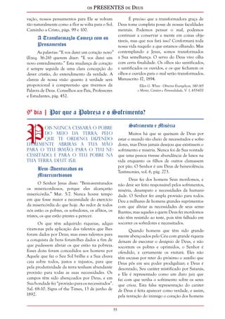 os PRESENTES de Deus 
5 
vação, nossos pensamentos para Ele se volvam 
tão naturalmente como a flor se volta para o Sol. 
Caminho a Cristo, págs. 99 e 100. 
A Transformação Começa com os 
Pensamentos 
As palavras: “E vos darei um coração novo” 
(Ezeq. 36:26) querem dizer: “E vos darei um 
novo entendimento.” Esta mudança de coração 
é sempre seguida de uma clara concepção do 
dever cristão, do entendimento da verdade. A 
clareza de nossa visão quanto à verdade será 
proporcional à compreensão que tivermos da 
Palavra de Deus. Conselhos aos Pais, Professores 
e Estudantes, pág. 452. 
É preciso que a transformadora graça de 
Deus tome completa posse de nossas faculdades 
mentais. Podemos pensar o mal, podemos 
continuar a conservar a mente em coisas obje-táveis, 
mas que nos fará isso? Conformará toda 
nossa vida naquilo a que estamos olhando. Mas 
contemplando a Jesus, somos transformados 
a Sua semelhança. O servo do Deus vivo olha 
com certa finalidade. Os olhos são santificados, 
e santificados os ouvidos, e os que fecharem os 
olhos e ouvidos para o mal serão transformados. 
Manuscrito 17, 1894. 
Ellen G. White - Obreiros Evangélicos, 140-145 
e Mente, Caráter e Personalidade, V. 1, 655-670 
9º dia | Por que a Pobreza e o Sofrimento? 
Pois nunca cessará o pobre 
do meio da Terra; pelo 
que te ordeno, dizendo: 
Livremente abrirás a tua mão 
para o teu irmão, para o teu ne-cessitado, 
e para o teu pobre na 
tua terra. Deut. 15:11. 
Bem-Aventurados os 
Misericordiosos 
O Senhor Jesus disse: “Bem-aventurados 
os misericordiosos, porque eles alcançarão 
misericórdia.” Mat. 5:7. Nunca houve tempo 
em que fosse maior a necessidade do exercício 
da misericórdia do que hoje. Ao redor de todos 
nós estão os pobres, os sofredores, os aflitos, os 
tristes, os que estão prestes a perecer. 
Os que têm adquirido riquezas, adqui-riram- 
nas pela aplicação dos talentos que lhes 
foram dados por Deus; mas esses talentos para 
a conquista de bens foram-lhes dados a fim de 
que pudessem aliviar os que estão na pobreza. 
Esses dons foram concedidos aos homens por 
Aquele que faz o Seu Sol brilhe e a Sua chuva 
caia sobre todos, justos e injustos, para que 
pela produtividade da terra tenham abundante 
provisão para todas as suas necessidades. Os 
campos têm sido abençoados por Deus, e em 
Sua bondade fez “provisão para os necessitados”. 
Sal. 68:10. Signs of the Times, 13 de junho de 
1892. 
Sofrimento e Miséria 
Muitos há que se queixam de Deus por 
estar o mundo tão cheio de necessitados e sofre-dores, 
mas Deus jamais desejou que existissem o 
sofrimento e miséria. Nunca foi de Sua vontade 
que uma pessoa tivesse abundância de luxos na 
vida enquanto os filhos de outros clamassem 
por pão. O Senhor é um Deus de benevolência. 
Testimonies, vol. 6, pág. 273. 
Deus fez dos homens Seus mordomos, e 
não deve ser feito responsável pelos sofrimentos, 
miséria, desamparo e necessidades da humani-dade. 
O Senhor fez ampla provisão para todos. 
Deu a milhares de homens grandes suprimentos 
com que aliviar as necessidades de seus seme-lhantes; 
mas aqueles a quem Deus fez mordomos 
não têm resistido ao teste, pois têm falhado em 
socorrer os sofredores e necessitados. 
Quando homens que têm sido grande-mente 
abençoados pelo Céu com grande riqueza 
deixam de executar o desígnio de Deus, e não 
socorrem os pobres e oprimidos, o Senhor é 
ofendido, e certamente os visitará. Eles não 
têm escusas por reter do próximo o auxílio que 
Deus pôs em seu poder prodigalizar; e Deus é 
desonrado, Seu caráter mistificado por Satanás, 
e Ele é representado como um duro juiz que 
faz com que venha o sofrimento sobre os seres 
que criou. Esta falsa representação do caráter 
de Deus é feita aparecer como verdade, e assim, 
pela tentação do inimigo o coração dos homens 
 