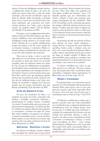 os PRESENTES de Deus 
57 
egoísta. Os que são indulgentes consigo mesmos 
e negligenciam cuidar da alma e do corpo da-queles 
por quem Cristo deu a vida, não estão 
comendo o pão da vida ou bebendo a água da 
fonte da salvação. Estão ressequidos e desvitali-zados 
como a árvore que não produz fruto. São 
anões espirituais, que consomem seus meios 
consigo próprios; mas “tudo o que o homem 
semear, isso também ceifará”. Gál. 6:7. Review 
and Herald, 15 de janeiro de 1895. 
É porque os ricos negligenciam fazer pelos 
pobres a obra que Deus lhes indicou, que eles se 
tornam orgulhosos, mais auto-suficientes, mais 
indulgentes consigo mesmos e de coração endu-recido. 
Afastam de si os pobres simplesmente 
porque são pobres, e isto dá a estes ocasião de 
se tornarem invejosos e ciumentos. Muitos se 
tornam amargos, impregnados de ódio para com 
os que têm tudo enquanto eles nada têm. 
Deus pesa as ações, e todos os que têm 
sido infiéis em sua mordomia, que têm deixado 
de remediar os males que estava em seu poder 
remediar, serão de nenhuma estima nas cortes 
do Céu. Os que são indiferentes às necessidades 
dos desvalidos serão considerados mordomos in-fiéis, 
sendo registrados como inimigos de Deus e 
do homem. Os que se servem mal dos meios que 
Deus lhes confiou para que ajudassem aqueles 
mesmos que necessitam de ajuda, mostram com 
isto não ter nenhuma relação com Cristo, pois 
deixam de manifestar a simpatia de Cristo por 
aqueles que são menos afortunados que eles. 
Review and Herald, 10 de dezembro de 1895. 
Ricos nos Passos de Cristo 
Os ricos são mordomos de Deus, e se 
andarem nos passos de Cristo, mantendo vida 
piedosa e humilde, tornar-se-ão mediante a 
transformação do caráter, mansos e humildes 
de coração. Compreenderão que suas posses são 
apenas tesouros emprestados, e sentirão que lhes 
foi confiado um sagrado depósito para ajudarem 
ao necessitado e sofredor em lugar de Cristo. 
Esta tarefa dar-lhes-á recompensa em talentos 
e tesouros acumulados junto ao trono de Deus. 
Assim podem os ricos alcançar um sucesso espi-ritual 
na vida, como fiéis mordomos dos bens de 
Deus. Manuscrito 22, 1898. 
Sofrimento - Aperfeiçoar o Caráter 
As palavras do Salvador contêm também 
uma mensagem de conforto para os que sofrem 
aflição ou privação. Nossas tristezas não brotam 
da terra. Deus “não aflige nem entristece de 
bom grado os filhos dos homens”. Lam. 3:33. 
Quando permite que nos sobrevenham pro-vações 
e aflições é “para nosso proveito, para 
sermos participantes da Sua santidade”. Heb. 
12:10. Se recebida, com fé, a provação que parece 
tão amarga e difícil de suportar provar-se-á uma 
bênção. O golpe cruel que desfaz as alegrias tor-nar- 
se-á o meio de fazer-nos volver os olhos para 
o Céu. Quantos há que nunca teriam conhecido 
Jesus se a tristeza os não houvesse levado a buscar 
dEle conforto! 
As provações da vida são obreiras de Deus, 
para remover de nosso caráter impurezas e 
arestas. Penoso é o processo de cortar, desbastar, 
aparelhar, lustrar, polir; é molesto estar, por 
força, sob a ação da pedra de polimento. Mas a 
pedra é depois apresentada pronta para ocupar 
seu lugar no templo celestial. O Mestre não 
efetua trabalho assim cuidadoso e completo com 
material imprestável. Só as Suas pedras preciosas 
são polidas, como colunas de um palácio. 
O Senhor trabalhará por todos os que 
nEle puseram sua confiança. Preciosas vitórias 
serão alcançadas pelos fiéis, inestimáveis lições 
aprendidas e realizadas valiosas experiências. O 
Maior Discurso de Cristo, págs. 10 e 11. 
Aflições e Calamidades 
“E, passando Jesus, viu um homem cego de 
nascença. E os Seus discípulos Lhe perguntaram, 
dizendo: Rabi, quem pecou, este ou seus pais, 
para que nascesse cego? Jesus respondeu: Nem 
ele pecou, nem seus pais; mas foi para que se 
manifestasse nele as obras de Deus.” João 9:1-3. 
... 
Geralmente, acreditavam os judeus que o 
pecado é punido nesta vida. Toda enfermidade 
era considerada como o castigo de qualquer mau 
procedimento, fosse da própria pessoa, fosse 
de seus pais. É verdade que todo sofrimento é 
resultado da transgressão da lei divina, mas esta 
verdade fora pervertida. Satanás, o autor do 
pecado e de todas as suas conseqüências, levara 
os homens a considerarem a doença e a morte 
como procedentes de Deus - como castigos 
arbitrariamente infligidos por causa do pecado. 
Daí, aquele sobre quem caíra grande aflição ou 
calamidade, sofria além disso o ser olhado como 
grande pecador. ... 
 