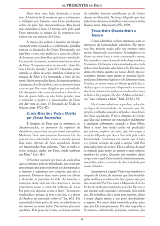 os PRESENTES de Deus 
58 
Deus dera uma lição destinada a evitar 
isso. A história de Jó mostrara que o sofrimento 
é infligido por Satanás, mas Deus predomina 
sobre ele para fins misericordiosos. Mas Israel 
não entendera a lição. O mesmo erro pelo qual 
Deus reprovara os amigos de Jó, repetiu-se nos 
judeus em sua rejeição de Cristo. 
A crença dos judeus a respeito da relação 
existente entre o pecado e o sofrimento, partilha-vam- 
na os discípulos de Cristo. Procurando cor-rigir- 
lhes o erro, não explicou a causa da aflição 
do homem, mas disse-lhes qual seria o resultado. 
Em virtude da mesma, manifestar-se-iam as obras 
de Deus. “Enquanto estou no mundo”, disse Ele, 
“sou a luz do mundo.” João 9:5. Havendo então 
untado os olhos do cego, mandou-o lavar-se no 
tanque de Siloé e foi restaurada a vista do ho-mem. 
Assim respondeu Jesus, de maneira prática, 
à pergunta dos discípulos, como costumava fazer 
com as que Lhe eram dirigidas por curiosidade. 
Os discípulos não eram chamados a discutir o 
fato de quem tinha ou não tinha pecado, mas 
a entender o poder e a misericórdia de Deus 
em dar vista ao cego. O Desejado de Todas as 
Nações, págs. 470 e 471. 
Cristo Deve Ser Visto e Ouvido 
por Nosso Intermédio 
É desígnio de Deus que os enfermos, os 
desafortunados, os possessos de espíritos de 
demônios, ouçam Sua voz por nosso intermédio. 
Mediante Seus instrumentos humanos Ele de-seja 
ser um confortador, como o mundo jamais 
haja visto. Através de Seus seguidores devem 
ser transmitidas Suas palavras: “Não se turbe o 
vosso coração; credes em Deus, crede também 
em Mim.” João 14:1. 
O Senhor operará por meio de cada alma 
que se entregue para ser trabalhada, não somente 
para pregar, mas para ministrar aos desesperados 
e inspirar a esperança nos corações que não a 
possuem. Devemos fazer nossa parte em aliviar 
e abrandar as penúrias da vida. As misérias e 
mistérios desta vida são tão obscuros e incom-preensíveis 
como o eram há milhares de anos. 
Há para nós algumas coisas a fazer: “Levanta-te, 
resplandece, porque já vem a tua luz, e a glória 
do Senhor vai nascendo sobre ti.” Isa. 60:1. Há 
necessitados bem perto de nós; os sofredores es-tão 
mesmo ao nosso redor. Precisamos procurar 
ajudá-los. Pela graça de Cristo, as fontes seladas 
do trabalho fervente semelhante ao de Cristo 
devem ser liberadas. Na força dAquele que tem 
toda força devemos trabalhar como nunca traba-lhamos 
antes. Manuscrito 65b, 1898. 
Jesus Sofre Quando Sofre o 
Homem 
Cristo identifica os Seus interesses com os 
interesses da humanidade sofredora. Ele repro-vou 
Sua própria nação pelo seu errôneo trata-mento 
dispensado ao próximo. A negligência ou 
abuso ao mais fraco e mais corrompido crente, 
Ele considera como havendo sido dispensados a 
Si mesmo. Os favores a eles mostrados são credi-tados 
como havendo sido feitos a Si. Ele não nos 
deixa em trevas quanto ao nosso dever, mas ao 
contrário muitas vezes repete as mesmas lições 
mediante diferentes figuras e sob diferentes luzes. 
Conduz os atores rumo ao último grande dia, e 
declara que o tratamento dispensado ao menor 
dos Seus irmãos é louvado ou condenado como 
se feito a Ele próprio. Ele diz: “A Mim o fizestes”, 
ou, “não o fizestes a Mim.” Mat. 25:40 e 45. 
Ele é nosso substituto e penhor; coloca-Se 
no lugar da humanidade, de maneira que Ele 
próprio é afligido quando é afligido o mais fraco 
dos Seus seguidores. É tal a simpatia de Cristo 
que Lhe não permite ser espectador indiferente 
a qualquer sofrimento causado a Seus filhos. 
Nem a mais leve ferida pode ser produzida 
por palavra, espírito ou ação, que não toque o 
coração dAquele que deu a Sua vida pela caída 
humanidade. Tenhamos em mente que Cristo 
é o grande coração do qual o sangue vital flui 
para cada órgão do corpo. Ele é a cabeça, da qual 
se estende cada nervo ao menor e mais remoto 
membro do corpo. Quando um membro desse 
corpo com o qual Cristo está tão misteriosamente 
associado, sofre, o trauma da dor é sentido por 
nosso Salvador. 
Levantar-se-á a igreja? Virão seus membros à 
simpatia de Cristo, de maneira que Sua bondade 
pelas ovelhas e cordeiros do Seu aprisco seja por 
eles mostrada? Por Seu amor a Majestade do Céu 
Se fez de nenhuma reputação; por eles Ele veio a 
um mundo todo marcado e arruinado pela maldi-ção. 
Ele trabalhou dia e noite para instruir, elevar 
e trazer alegria eterna a um povo desobediente 
e ingrato. Por amor deles tornou-Se pobre, para 
que por Ele enriquecessem. Por eles negou-Se a 
Si mesmo, enfrentando privações, escárnio, des- 
 