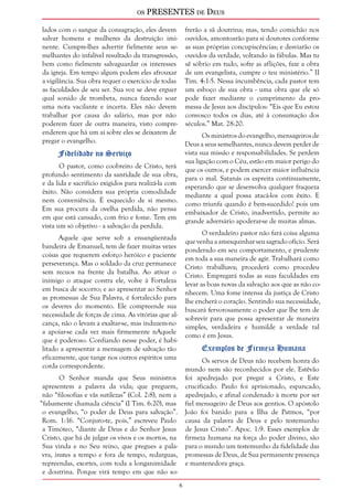 os PRESENTES de Deus 
lados com o sangue da consagração, eles devem 
salvar homens e mulheres da destruição imi-nente. 
Cumpre-lhes advertir fielmente seus se-melhantes 
do infalível resultado da transgressão, 
bem como fielmente salvaguardar os interesses 
da igreja. Em tempo algum podem eles afrouxar 
a vigilância. Sua obra requer o exercício de todas 
as faculdades de seu ser. Sua voz se deve erguer 
qual sonido de trombeta, nunca fazendo soar 
uma nota vacilante e incerta. Eles não devem 
trabalhar por causa do salário, mas por não 
poderem fazer de outra maneira, visto compre-enderem 
que há um ai sobre eles se deixarem de 
pregar o evangelho. 
Fidelidade no Serviço 
O pastor, como coobreiro de Cristo, terá 
profundo sentimento da santidade de sua obra, 
e da lida e sacrifício exigidos para realizá-la com 
êxito. Não considera sua própria comodidade 
nem conveniência. É esquecido de si mesmo. 
Em sua procura da ovelha perdida, não pensa 
em que está cansado, com frio e fome. Tem em 
vista um só objetivo - a salvação da perdida. 
Aquele que serve sob a ensangüentada 
bandeira de Emanuel, tem de fazer muitas vezes 
coisas que requerem esforço heróico e paciente 
perseverança. Mas o soldado da cruz permanece 
sem recuos na frente da batalha. Ao ativar o 
inimigo o ataque contra ele, volve à Fortaleza 
em busca de socorro; e ao apresentar ao Senhor 
as promessas de Sua Palavra, é fortalecido para 
os deveres do momento. Ele compreende sua 
necessidade de forças de cima. As vitórias que al-cança, 
não o levam a exaltar-se, mas induzem-no 
a apoiar-se cada vez mais firmemente nAquele 
que é poderoso. Confiando nesse poder, é habi-litado 
a apresentar a mensagem de salvação tão 
eficazmente, que tange nos outros espíritos uma 
corda correspondente. 
O Senhor manda que Seus ministros 
apresentem a palavra da vida; que preguem, 
não “filosofias e vãs sutilezas” (Col. 2:8), nem a 
“falsamente chamada ciência” (I Tim. 6:20), mas 
o evangelho, “o poder de Deus para salvação”. 
Rom. 1:16. “Conjuro-te, pois,” escreveu Paulo 
a Timóteo, “diante de Deus e do Senhor Jesus 
Cristo, que há de julgar os vivos e os mortos, na 
Sua vinda e no Seu reino, que pregues a pala-vra, 
instes a tempo e fora de tempo, redarguas, 
repreendas, exortes, com toda a longanimidade 
e doutrina. Porque virá tempo em que não so-frerão 
a sã doutrina; mas, tendo comichão nos 
ouvidos, amontoarão para si doutores conforme 
as suas próprias concupiscências; e desviarão os 
ouvidos da verdade, voltando às fábulas. Mas tu 
sê sóbrio em tudo, sofre as aflições, faze a obra 
de um evangelista, cumpre o teu ministério.” II 
Tim. 4:1-5. Nessa incumbência, cada pastor tem 
um esboço de sua obra - uma obra que ele só 
pode fazer mediante o cumprimento da pro-messa 
de Jesus aos discípulos: “Eis que Eu estou 
convosco todos os dias, até à consumação dos 
séculos.” Mat. 28:20. 
Os ministros do evangelho, mensageiros de 
Deus a seus semelhantes, nunca devem perder de 
vista sua missão e responsabilidades. Se perdem 
sua ligação com o Céu, estão em maior perigo do 
que os outros, e podem exercer maior influência 
para o mal. Satanás os espreita continuamente, 
esperando que se desenvolva qualquer fraqueza 
mediante a qual possa atacá-los com êxito. E 
como triunfa quando é bem-sucedido! pois um 
embaixador de Cristo, inadvertido, permite ao 
grande adversário apoderar-se de muitas almas. 
O verdadeiro pastor não fará coisa alguma 
que venha a amesquinhar seu sagrado ofício. Será 
ponderado em seu comportamento, e prudente 
em toda a sua maneira de agir. Trabalhará como 
Cristo trabalhava; procederá como procedeu 
Cristo. Empregará todas as suas faculdades em 
levar as boas novas da salvação aos que as não co-nhecem. 
Uma fome intensa da justiça de Cristo 
lhe encherá o coração. Sentindo sua necessidade, 
buscará fervorosamente o poder que lhe tem de 
sobrevir para que possa apresentar de maneira 
simples, verdadeira e humilde a verdade tal 
como é em Jesus. 
Exemplos de Firmeza Humana 
Os servos de Deus não recebem honra do 
mundo nem são reconhecidos por ele. Estêvão 
foi apedrejado por pregar a Cristo, e Este 
crucificado. Paulo foi aprisionado, espancado, 
apedrejado, e afinal condenado à morte por ser 
fiel mensageiro de Deus aos gentios. O apóstolo 
João foi banido para a Ilha de Patmos, “por 
causa da palavra de Deus e pelo testemunho 
de Jesus Cristo”. Apoc. 1:9. Esses exemplos de 
firmeza humana na força do poder divino, são 
para o mundo um testemunho da fidelidade das 
promessas de Deus, de Sua permanente presença 
e mantenedora graça. 
 