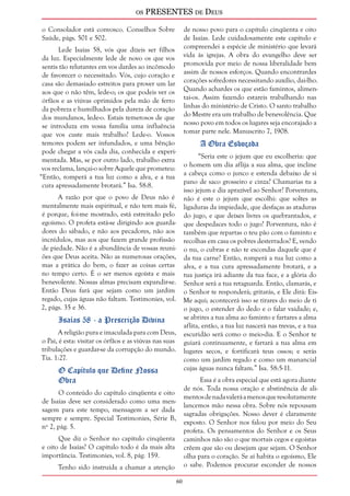 os PRESENTES de Deus 
60 
o Consolador está convosco. Conselhos Sobre 
Saúde, págs. 501 e 502. 
Lede Isaías 58, vós que dizeis ser filhos 
da luz. Especialmente lede de novo os que vos 
sentis tão relutantes em vos dardes ao incômodo 
de favorecer o necessitado. Vós, cujo coração e 
casa são demasiado estreitos para prover um lar 
aos que o não têm, lede-o; os que podeis ver os 
órfãos e as viúvas oprimidos pela mão de ferro 
da pobreza e humilhados pela dureza de coração 
dos mundanos, lede-o. Estais temerosos de que 
se introduza em vossa família uma influência 
que vos custe mais trabalho? Lede-o. Vossos 
temores podem ser infundados, e uma bênção 
pode chegar a vós cada dia, conhecida e experi-mentada. 
Mas, se por outro lado, trabalho extra 
vos reclama, lançai-o sobre Aquele que prometeu: 
“Então, romperá a tua luz como a alva, e a tua 
cura apressadamente brotará.” Isa. 58:8. 
A razão por que o povo de Deus não é 
mentalmente mais espiritual, e não tem mais fé, 
é porque, foi-me mostrado, está estreitado pelo 
egoísmo. O profeta está-se dirigindo aos guarda-dores 
do sábado, e não aos pecadores, não aos 
incrédulos, mas aos que fazem grande profissão 
de piedade. Não é a abundância de vossas reuni-ões 
que Deus aceita. Não as numerosas orações, 
mas a prática do bem, o fazer as coisas certas 
no tempo certo. É o ser menos egoísta e mais 
benevolente. Nossas almas precisam expandir-se. 
Então Deus fará que sejam como um jardim 
regado, cujas águas não faltam. Testimonies, vol. 
2, págs. 35 e 36. 
Isaías 58 - a Prescrição Divina 
A religião pura e imaculada para com Deus, 
o Pai, é esta: visitar os órfãos e as viúvas nas suas 
tribulações e guardar-se da corrupção do mundo. 
Tia. 1:27. 
O Capítulo que Define Nossa 
Obra 
O conteúdo do capítulo cinqüenta e oito 
de Isaías deve ser considerado como uma men-sagem 
para este tempo, mensagem a ser dada 
sempre e sempre. Special Testimonies, Série B, 
nº 2, pág. 5. 
Que diz o Senhor no capítulo cinqüenta 
e oito de Isaías? O capítulo todo é da mais alta 
importância. Testimonies, vol. 8, pág. 159. 
Tenho sido instruída a chamar a atenção 
de nosso povo para o capítulo cinqüenta e oito 
de Isaías. Lede cuidadosamente este capítulo e 
compreendei a espécie de ministério que levará 
vida às igrejas. A obra do evangelho deve ser 
promovida por meio de nossa liberalidade bem 
assim de nossos esforços. Quando encontrardes 
corações sofredores necessitando auxílio, dai-lho. 
Quando achardes os que estão famintos, alimen-tai- 
os. Assim fazendo estareis trabalhando nas 
linhas do ministério de Cristo. O santo trabalho 
do Mestre era um trabalho de benevolência. Que 
nosso povo em todos os lugares seja encorajado a 
tomar parte nele. Manuscrito 7, 1908. 
A Obra Esboçada 
“Seria este o jejum que eu escolheria: que 
o homem um dia aflija a sua alma, que incline 
a cabeça como o junco e estenda debaixo de si 
pano de saco grosseiro e cinza? Chamarias tu a 
isso jejum e dia aprazível ao Senhor? Porventura, 
não é este o jejum que escolhi: que soltes as 
ligaduras da impiedade, que desfaças as ataduras 
do jugo, e que deixes livres os quebrantados, e 
que despedaces todo o jugo? Porventura, não é 
também que repartas o teu pão com o faminto e 
recolhas em casa os pobres desterrados? E, vendo 
o nu, o cubras e não te escondas daquele que é 
da tua carne? Então, romperá a tua luz como a 
alva, e a tua cura apressadamente brotará, e a 
tua justiça irá adiante da tua face, e a glória do 
Senhor será a tua retaguarda. Então, clamarás, e 
o Senhor te responderá; gritarás, e Ele dirá: Eis- 
Me aqui; acontecerá isso se tirares do meio de ti 
o jugo, o estender do dedo e o falar vaidade; e, 
se abrires a tua alma ao faminto e fartares a alma 
aflita, então, a tua luz nascerá nas trevas, e a tua 
escuridão será como o meio-dia. E o Senhor te 
guiará continuamente, e fartará a tua alma em 
lugares secos, e fortificará teus ossos; e serás 
como um jardim regado e como um manancial 
cujas águas nunca faltam.” Isa. 58:5-11. 
Essa é a obra especial que está agora diante 
de nós. Toda nossa oração e abstinência de ali-mentos 
de nada valerá a menos que resolutamente 
lancemos mão nessa obra. Sobre nós repousam 
sagradas obrigações. Nosso dever é claramente 
exposto. O Senhor nos falou por meio do Seu 
profeta. Os pensamentos do Senhor e os Seus 
caminhos não são o que mortais cegos e egoístas 
crêem que são ou desejam que sejam. O Senhor 
olha para o coração. Se aí habita o egoísmo, Ele 
o sabe. Podemos procurar esconder de nossos 
 