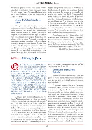 os PRESENTES de Deus 
62 
da verdade quando se faz a obra que é correto 
fazer. Esta obra deve ser para a mensagem o que 
é a mão para o corpo. As necessidades espiritu-ais 
da alma devem ser postas em preeminência. 
Carta 24, 1898. 
Nosso Trabalho Indicado por 
Deus 
Não posso ser demasiado veemente em 
insistir com todos os membros de nossas igrejas, 
todos quantos são verdadeiros missionários, 
todos quantos crêem na terceira mensagem 
angélica, todos quantos desviam o pé do sábado, 
para considerarem a mensagem do capítulo cin-qüenta 
e oito de Isaías. A obra de beneficência 
recomendada nesse capítulo, é a obra que Deus 
requer de Seu povo neste tempo. É uma obra 
indicada por Ele próprio. Não somos deixados 
em dúvida quanto ao lugar da mensagem, e ao 
tempo de seu assinalado cumprimento, pois 
lemos: “E os que de ti procederem edificarão os 
lugares antigamente assolados; e levantarás os 
fundamentos de geração em geração; e chamar-te- 
ão reparador das roturas e restaurador de 
veredas para morar.” Isa. 58:12. O memorial de 
Deus, o sábado do sétimo dia, o sinal de Sua obra 
em criar o mundo, foi removido pelo homem do 
pecado. O povo de Deus tem uma obra especial 
a fazer em reparar as brechas feitas em Sua lei; 
e quanto mais nos aproximamos do fim, tanto 
mais urgente se torna essa obra. Todos quantos 
amam a Deus mostrarão que Lhe trazem o sinal 
pela guarda de Seus mandamentos. ... 
Quando a igreja aceita a obra que lhe é dada 
por Deus, tem a promessa: “Então, romperá a 
tua luz como a alva, e a tua cura apressadamente 
brotará, e a tua justiça irá adiante de tua face, e a 
glória do Senhor será a tua retaguarda.” Isa. 58:8. 
Testemunhos Seletos, vol. 2, págs. 503 e 505. 
Ellen G. White - Beneficência Social, 15-34 
10º dia | A Religião Pura 
Que é religião pura? Cristo 
nos diz que religião pura 
é o exercício da piedade, 
simpatia e amor no lar, na igreja 
e no mundo. Essa é a espécie de 
religião a ser ensinada aos filhos, 
e é artigo genuíno. Ensinai-lhes 
que não devem centralizar os 
pensamentos em si mesmos, mas que 
onde quer que haja necessidade 
humana e sofrimento, aí há um 
campo de atividade missionária. 
Review and Herald, 12 de novem-bro 
de 1895. 
A religião pura e imaculada perante o Pai 
é esta: “Visitar os órfãos e as viúvas nas suas tri-bulações 
e guardar-se da corrupção do mundo.” 
Tia. 1:27. Boas obras são os frutos que Cristo 
requer que produzamos; palavras amáveis, atos 
de benevolência, de terna consideração para com 
os pobres, os necessitados, os aflitos. Quando 
corações simpatizam com corações oprimidos 
por desânimo e angústia, quando a mão dis-pensa 
ao necessitado, é vestido o nu, bem-vindo 
o estrangeiro a um assento em vossa sala e um 
lugar em vosso coração, os anjos chegam muito 
perto, e acordes correspondentes ecoam no Céu. 
Testimonies, vol. 2, pág. 25. 
Como Deus Testa Nossa 
Religião 
Foi-me mostrado alguma coisa com res-peito 
ao nosso dever para com os desafortuna-dos, 
que me senti na obrigação de escrever nesta 
oportunidade. 
Vi que está na providência de Deus que 
as viúvas e órfãos, os cegos, os surdos, os coxos 
e as pessoas afligidas de diferentes maneiras 
foram colocadas em íntima relação cristã com 
Sua igreja; isto visa provar o Seu povo e desen-volver- 
lhe o verdadeiro caráter. Anjos de Deus 
estão observando para ver como tratamos essas 
pessoas que necessitam nossa simpatia, amor e 
desinteressada benevolência. Este é o teste de 
Deus para o nosso caráter. Se temos a verdadeira 
religião da Bíblia, haveremos de sentir ser um 
débito de amor, bondade e interesse para com 
Cristo em favor de Seus irmãos; e não podemos 
fazer menos que mostrar, nossa gratidão por Seu 
imensurável amor para conosco quando éramos 
nós ainda pecadores indignos, indignos de Sua 
graça, manifestando profundo interesse e amor 
 