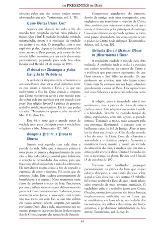 os PRESENTES de Deus 
63 
altruísta pelos que são nossos irmãos menos 
afortunados que nós. Testimonies, vol. 3, 511. 
Como Brilha Vossa Luz? 
Aqueles que deviam ter sido a luz do 
mundo têm projetado apenas raios pálidos e 
fracos. Que é luz? É piedade, bondade, verdade, 
misericórdia, amor; é a revelação da verdade 
no caráter e na vida. O evangelho, com o seu 
explosivo poder, depende da piedade pessoal de 
seus crentes, e Deus proveu, pela morte de Seu 
amado Filho, os meios para que cada alma esteja 
perfeitamente preparada para toda boa obra. 
Review and Herald, 24 de março de 1891. 
O Sinal que Distingue a Falsa 
Religião da Verdadeira 
A verdadeira simpatia entre o homem e o 
seu semelhante deve ser o sinal distintivo entre 
os que amam e temem a Deus e os que são 
indiferentes a Sua lei. Quão grande a simpatia 
que Cristo manifestou ao vir a este mundo para 
dar a Sua vida em sacrifício por um mundo a pe-recer! 
Sua religião levou-O à prática de genuíno 
trabalho médico-missionário. Ele foi um poder 
curador. “Misericórdia quero e não sacrifício” 
Mat. 9:13, disse Ele. 
Este foi o teste que o grande autor da 
verdade usou para distinguir entre a verdadeira 
religião e a falsa. Manuscrito 117, 1903. 
Simpatia Prática, a Prova de 
Pureza 
Satanás está jogando com toda alma a 
partida da vida. Sabe que a simpatia prática é 
uma prova de pureza e desprendimento do cora-ção, 
e fará todo esforço possível para fechar-nos 
o coração às necessidades dos outros, para que 
fiquemos afinal impassíveis à vista do sofrimento. 
Ele introduzirá muitas coisas a fim de impedir a 
expressão de amor e simpatia. Foi assim que ele 
arruinou Judas. Este cuidava continuamente de 
beneficiar-se a si mesmo. Nisto representa vasta 
classe de professos cristãos de hoje. Precisamos, 
portanto, refletir sobre seu caso. Achamo-nos tão 
perto de Cristo como ele estava. Todavia se, como 
aconteceu com Judas, a associação com Cristo 
não nos torna um com Ele, se isso não cultiva 
em nosso coração sincera simpatia por aqueles 
por quem Cristo deu a vida, encontramo-nos no 
mesmo perigo em que estava Judas de ficar separa-dos 
de Cristo, joguetes das tentações de Satanás. 
Cumpre-nos guardar-nos do primeiro 
desvio da justiça; pois uma transgressão, uma 
negligência em manifestar o espírito de Cristo, 
abre caminho para outra e outra ainda, até que a 
mente é dominada pelos princípios do inimigo. 
Caso seja cultivado, o espírito de egoísmo se torna 
uma paixão devoradora, que coisa alguma senão 
o poder de Cristo pode subjugar. Testemunhos 
Seletos, vol. 2, pág. 502. 
Religião Pura é Praticar Obras 
de Misericórdia e Amor 
A verdadeira piedade é medida pela obra 
realizada. A profissão nada é; nada é a posição; 
um caráter semelhante ao caráter de Cristo é 
a evidência que precisamos apresentar, de que 
Deus enviou o Seu Filho ao mundo. Os que 
professam ser cristãos, mas não fazem como 
Cristo faria Se estivesse em seu lugar, ofendem 
grandemente a causa de Deus. Eles representam 
mal o seu Salvador e se mostram sob falsas cores. 
... 
A religião pura e imaculada não é um 
sentimento, mas a prática de obras de miseri-córdia 
e amor. Essa religião é necessária à saúde 
e à felicidade. Penetra no poluído templo da 
alma, expulsando, com um açoite, o pecado 
intruso. Tomando o trono, tudo consagra pela 
sua presença, iluminando o coração com os 
brilhantes raios do Sol da Justiça. Abre as jane-las 
da alma em direção ao Céu, dando entrada 
à luz do amor de Deus. Com ela sobrevêm a 
serenidade e o domínio próprio. Aumenta a 
resistência física, mental e moral em virtude 
da atmosfera do Céu, à medida que um vivo e 
ativo poder enche a alma. Cristo é formado em 
vós, a esperança da glória. Review and Herald, 
15 de outubro de 1901. 
Tornar-se um batalhador, prosseguir 
pacientemente na prática do bem que requer 
esforço abnegado, é uma tarefa gloriosa, sobre 
a qual o Céu dispensa o seu sorriso. O trabalho 
fiel é mais aceitável a Deus do que o mais zeloso 
culto revestido da mais pretensa santidade. O 
verdadeiro culto é o trabalho junto com Cristo. 
Orações, exortação e palestras são frutos baratos, 
freqüentemente artificiais; mas os frutos que 
se manifestam em boas obras, no cuidado dos 
necessitados, dos órfãos e das viúvas, são frutos 
genuínos, e produzem-se naturalmente na boa 
árvore. Testimonies, vol. 2, pág. 24. 
 