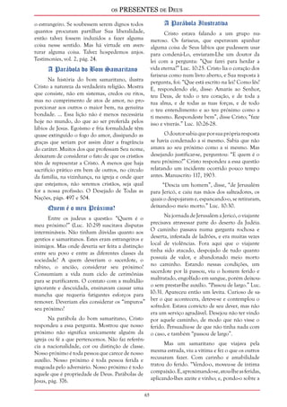 os PRESENTES de Deus 
65 
o estrangeiro. Se soubessem serem dignos todos 
quantos procuram partilhar Sua liberalidade, 
então talvez fossem induzidos a fazer alguma 
coisa nesse sentido. Mas há virtude em aven-turar 
alguma coisa. Talvez hospedemos anjos. 
Testimonies, vol. 2, pág. 24. 
A Parábola do Bom Samaritano 
Na história do bom samaritano, ilustra 
Cristo a natureza da verdadeira religião. Mostra 
que consiste, não em sistemas, credos ou ritos, 
mas no cumprimento de atos de amor, no pro-porcionar 
aos outros o maior bem, na genuína 
bondade. ... Essa lição não é menos necessária 
hoje no mundo, do que ao ser proferida pelos 
lábios de Jesus. Egoísmo e fria formalidade têm 
quase extinguido o fogo do amor, dissipando as 
graças que seriam por assim dizer a fragrância 
do caráter. Muitos dos que professam Seu nome, 
deixaram de considerar o fato de que os cristãos 
têm de representar a Cristo. A menos que haja 
sacrifício prático em bem de outros, no círculo 
da família, na vizinhança, na igreja e onde quer 
que estejamos, não seremos cristãos, seja qual 
for a nossa profissão. O Desejado de Todas as 
Nações, págs. 497 e 504. 
Quem é o meu Próximo? 
Entre os judeus a questão: “Quem é o 
meu próximo?” (Luc. 10:29) suscitava disputas 
intermináveis. Não tinham dúvidas quanto aos 
gentios e samaritanos. Estes eram estrangeiros e 
inimigos. Mas onde deveria ser feita a distinção 
entre seu povo e entre as diferentes classes da 
sociedade? A quem deveriam o sacerdote, o 
rabino, o ancião, considerar seu próximo? 
Consumiam a vida num ciclo de cerimônias 
para se purificarem. O contato com a multidão 
ignorante e descuidada, ensinavam causar uma 
mancha que requeria fatigantes esforços para 
remover. Deveriam eles considerar os “impuros” 
seu próximo? 
Na parábola do bom samaritano, Cristo 
respondeu a essa pergunta. Mostrou que nosso 
próximo não significa unicamente alguém da 
igreja ou fé a que pertencemos. Não faz referên-cia 
a nacionalidade, cor ou distinção de classe. 
Nosso próximo é toda pessoa que carece de nosso 
auxílio. Nosso próximo é toda pessoa ferida e 
magoada pelo adversário. Nosso próximo é todo 
aquele que é propriedade de Deus. Parábolas de 
Jesus, pág. 376. 
A Parábola Ilustrativa 
Cristo estava falando a um grupo nu-meroso. 
Os fariseus, que esperavam apanhar 
alguma coisa de Seus lábios que pudessem usar 
para condená-Lo, enviaram-Lhe um doutor da 
lei com a pergunta: “Que farei para herdar a 
vida eterna?” Luc. 10:25. Cristo lia o coração dos 
fariseus como num livro aberto, e Sua resposta à 
pergunta, foi: “Que está escrito na lei? Como lês? 
E, respondendo ele, disse: Amarás ao Senhor, 
teu Deus, de todo o teu coração, e de toda a 
tua alma, e de todas as tuas forças, e de todo 
o teu entendimento e ao teu próximo como a 
ti mesmo. Respondeste bem”, disse Cristo; “faze 
isso e viverás.” Luc. 10:26-28. 
O doutor sabia que por sua própria resposta 
se havia condenado a si mesmo. Sabia que não 
amava ao seu próximo como a si mesmo. Mas 
desejando justificar-se, perguntou: “E quem é o 
meu próximo?” Cristo respondeu a essa questão 
relatando um incidente ocorrido pouco tempo 
antes. Manuscrito 117, 1903. 
“Descia um homem”, disse, “de Jerusalém 
para Jericó, e caiu nas mãos dos salteadores, os 
quais o despojaram e, espancando-o, se retiraram, 
deixando-o meio morto.” Luc. 10:30. 
Na jornada de Jerusalém a Jericó, o viajante 
precisava atravessar parte do deserto da Judéia. 
O caminho passava numa garganta rochosa e 
deserta, infestada de ladrões, e era muitas vezes 
local de violências. Fora aqui que o viajante 
tinha sido atacado, despojado de tudo quanto 
possuía de valor, e abandonado meio morto 
no caminho. Estando nessas condições, um 
sacerdote por lá passou, viu o homem ferido e 
maltratado, engolfado em sangue, porém deixou-o 
sem prestar-lhe auxílio. “Passou de largo.” Luc. 
10:31. Apareceu então um levita. Curioso de sa-ber 
o que acontecera, deteve-se e contemplou o 
sofredor. Estava convicto de seu dever, mas não 
era um serviço agradável. Desejou não ter vindo 
por aquele caminho, de modo que não visse o 
ferido. Persuadiu-se de que não tinha nada com 
o caso, e também “passou de largo”. 
Mas um samaritano que viajava pela 
mesma estrada, viu a vítima e fez o que os outros 
recusaram fazer. Com carinho e amabilidade 
tratou do ferido. “Vendo-o, moveu-se de íntima 
compaixão. E, aproximando-se, atou-lhe as feridas, 
aplicando-lhes azeite e vinho; e, pondo-o sobre a 
 