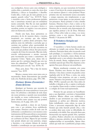 os PRESENTES de Deus 
6 
sua cavalgadura, levou-o para uma estalagem e 
cuidou dele; e, partindo ao outro dia, tirou dois 
dinheiros, e deu-os ao hospedeiro, e disse-lhe: 
Cuida dele, e tudo que de mais gastares eu to 
pagarei, quando voltar.” Luc. 10:33-35. Tanto 
o sacerdote como o levita professavam piedade, 
mas o samaritano mostrou que era verdadeira-mente 
convertido. Não lhe era mais agradável 
fazer o trabalho do que o era para o levita e o 
sacerdote, porém, no espírito e nos atos provou 
estar em harmonia com Deus. 
Dando esta lição, Jesus apresentou os 
princípios da lei de maneira direta e incisiva, 
mostrando aos ouvintes que eles tinham 
negligenciado a prática destes princípios. Suas 
palavras eram tão definidas e acertadas que os 
ouvintes não podiam achar oportunidade de 
contestá-las. O doutor da lei não encontrou na 
lição nada que pudesse criticar. Seu preconceito 
a respeito de Cristo foi removido. Mas não tinha 
vencido suficientemente a aversão nacional, 
para recomendar por nome o samaritano. Ao 
perguntar Cristo: “Qual, pois, destes três te 
parece que foi o próximo daquele que caiu nas 
mãos dos salteadores?” Disse: “O que usou de 
misericórdia para com ele.” Luc. 10:36 e 37. 
Disse, pois, Jesus: “Vai e faze da mesma 
maneira.” Luc. 10:37. 
Mostra o mesmo terno amor para com os 
necessitados. Assim demonstrarás que guardas 
toda a lei. Parábolas de Jesus, págs. 379 e 380. 
Qualquer Pessoa Necessitada é 
Nosso Próximo 
Qualquer ser humano que necessite de 
nossa simpatia e de nossos préstimos é nosso pró-ximo. 
Os sofredores e desvalidos de toda classe 
são nosso próximo; e quando suas necessidades 
são trazidas ao nosso conhecimento, é nosso 
dever aliviá-los tanto quanto nos seja possível. 
Testimonies, vol. 4, págs. 226 e 227. 
Nesta parábola o dever de um homem 
para com o seu próximo ficou estabelecido 
para sempre. Devemos cuidar de todo caso de 
sofrimento e considerar-nos a nós mesmos como 
instrumentos de Deus para aliviar os necessitados 
até o máximo de nossas possibilidades. Devemos 
ser coobreiros de Deus. Alguns há que manifes-tam 
grande afeição por seus parentes, amigos 
e favoritos, e no entanto deixam de mostrar 
bondade e consideração aos que necessitam de 
terna simpatia, aos que necessitam de bondade 
e amor. Com fervor de coração perguntemo-nos 
a nós mesmos: Quem é o meu próximo? Nosso 
próximo não são meramente nossos associados 
e amigos especiais; não simplesmente os que 
pertencem a nossa igreja, ou que pensam como 
nós pensamos. Nosso próximo é toda a família 
humana. Devemos fazer o bem a todos os ho-mens, 
e especialmente aos que são irmãos na fé. 
Devemos dar ao mundo uma demonstração do 
que significa praticar a lei de Deus. Devemos 
amar a Deus sobre todas as coisas, e ao nosso 
próximo como a nós mesmos. Review and 
Herald, 1º de janeiro de 1895. 
A Verdadeira Religião mal 
Representada 
O sacerdote e o levita haviam estado em 
adoração no templo cujo serviço Deus mesmo 
ordenara. Participar desse culto era grande e exal-tado 
privilégio, e o sacerdote e o levita sentiram 
que sendo tão honrados, estava abaixo de sua 
dignidade servir a um sofredor desconhecido à 
beira da estrada. Assim, negligenciaram a opor-tunidade 
especial que Deus lhes deparara como 
agentes Seus para abençoar um semelhante. 
Muitos atualmente cometem erro seme-lhante. 
Dividem seus deveres em duas classes 
distintas. Uma classe consiste em grandes coisas 
reguladas pela lei de Deus; a outra, nas assim 
chamadas coisas pequenas, em que o manda-mento 
“Amarás o teu próximo como a ti mesmo” 
(Mat. 19:19), é passado por alto. Essa esfera de 
trabalho é deixada ao léu, e sujeita à inclinação 
e ao impulso. Desse modo o caráter é manchado 
e a religião de Cristo mal representada. 
Homens há que pensam ser humilhante 
para a sua dignidade o servirem a humanidade 
sofredora. Muitos olham com indiferença e 
desdém os que arruinaram seu corpo. Outros 
desprezam os pobres por diferentes motivos. 
Estão trabalhando, como crêem, na causa de 
Cristo, e procuram empreender algo de valor. 
Sentem que estão fazendo grande obra, e não 
se podem deter para notar as dificuldades do 
necessitado e do infeliz. Sim, até pode dar-se que, 
favorecendo sua suposta grande obra, oprimam 
os pobres. Podem colocá-los em circunstâncias 
difíceis e penosas, privá-los de seus direitos ou 
negligenciar-lhes as necessidades. Apesar disso 
acham que tudo isto é justificável, porque estão, 
 