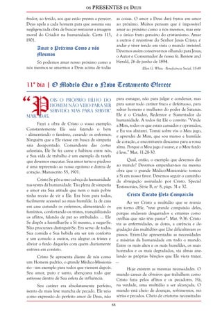 os PRESENTES de Deus 
68 
fredor, ao ferido, aos que estão prestes a perecer. 
Deus apela a cada homem para que assuma sua 
negligenciada obra de buscar restaurar a imagem 
moral do Criador na humanidade. Carta 113, 
1901. 
Amar o Próximo Como a nós 
Mesmos 
Só podemos amar nosso próximo como a 
nós mesmos se amarmos a Deus acima de todas 
as coisas. O amor a Deus dará frutos em amor 
ao próximo. Muitos pensam que é impossível 
amar ao próximo como a nós mesmos, mas este 
é o único fruto genuíno do cristianismo. Amar 
a outros é revestir-se do Senhor Jesus Cristo; é 
andar e viver tendo em vista o mundo invisível. 
Devemos assim conservar-nos olhando para Jesus, 
o Autor e Consumador de nossa fé. Review and 
Herald, 26 de junho de 1894. 
Ellen G. White - Beneficência Social, 35-49 
11º dia | O Modelo Que o Novo Testamento Oferece 
“Pois o próprio Filho do 
homem não veio para ser 
servido, mas para servir”. 
Mar. 10:45. 
Fazei a obra de Cristo o vosso exemplo. 
Constantemente Ele saía fazendo o bem 
- alimentando o faminto, curando os enfermos. 
Ninguém que a Ele viesse em busca de simpatia 
saía desapontado. Comandante das cortes 
celestiais, Ele Se fez carne e habitou entre nós, 
e Sua vida de trabalho é um exemplo da tarefa 
que devemos executar. Seu amor terno e piedoso 
é uma repreensão ao nosso egoísmo e dureza de 
coração. Manuscrito 55, 1901. 
Cristo Se pôs como cabeça da humanidade 
nas vestes da humanidade. Tão plena de simpatia 
e amor era Sua atitude que nem o mais pobre 
tinha receio de vir a Ele. Era bom para todos, 
facilmente acessível ao mais humilde. Ia de casa 
em casa curando os enfermos, alimentando os 
famintos, confortando os tristes, tranqüilizando 
os aflitos, falando de paz ao atribulado. ... Ele 
Se dispôs a humilhar-Se a Si mesmo, a negar-Se. 
Não procurava distinguir-Se. Era servo de todos. 
Sua comida e Sua bebida era ser um conforto 
e um consolo a outros, era alegrar os tristes e 
aliviar o fardo daqueles com quem diariamente 
entrava em contato. 
Cristo Se apresenta diante de nós como 
um Homem padrão, o grande Médico-Missioná-rio 
- um exemplo para todos que viessem depois. 
Seu amor, puro e santo, abençoava todo que 
estivesse dentro de Sua esfera de influência. 
Seu caráter era absolutamente perfeito, 
isento da mais leve mancha de pecado. Ele veio 
como expressão do perfeito amor de Deus, não 
para esmagar, não para julgar e condenar, mas 
para sanar todo caráter fraco e defeituoso, para 
salvar homens e mulheres do poder de Satanás. 
Ele é o Criador, Redentor e Sustentador da 
humanidade. A todos faz Ele o convite: “Vinde 
a Mim, todos os que estais cansados e oprimidos, 
e Eu vos aliviarei. Tomai sobre vós o Meu jugo, 
e aprendei de Mim, que sou manso e humilde 
de coração, e encontrareis descanso para a vossa 
alma. Porque o Meu jugo é suave, e o Meu fardo 
é leve.” Mat. 11:28-30. 
Qual, então, o exemplo que devemos dar 
ao mundo? Devemos empenhar-nos na mesma 
obra que o grande Médico-Missionário tomou 
a Si em nosso favor. Devemos seguir o caminho 
da abnegação assinalado por Cristo. Special 
Testimonies, Série B, nº 8, págs. 31 e 32. 
Cristo Tocado Pela Compaixão 
Ao ver Cristo a multidão que se reunia 
em torno dEle, “teve grande compaixão deles, 
porque andavam desgarrados e errantes como 
ovelhas que não têm pastor”. Mat. 9:36. Cristo 
via as enfermidades, as dores, a carência e de-gradação 
das multidões que Lhe dificultavam os 
passos. Eram-Lhe apresentadas as necessidades 
e misérias da humanidade em todo o mundo. 
Entre os mais altos e os mais humildes, os mais 
honrados e os mais degradados, via almas ane-lando 
as próprias bênçãos que Ele viera trazer. 
... 
Hoje existem as mesmas necessidades. O 
mundo carece de obreiros que trabalhem como 
Cristo fazia pelos aflitos e os pecadores. Há, 
na verdade, uma multidão a ser alcançada. O 
mundo está cheio de doenças, sofrimentos, mi-sérias 
e pecados. Cheio de criaturas necessitadas 
 