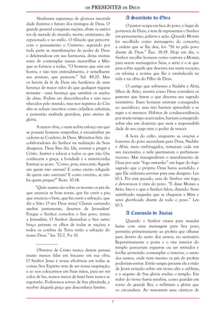 os PRESENTES de Deus 
Nenhuma esperança de gloriosa imortali-dade 
ilumina o futuro dos inimigos de Deus. O 
grande general conquista nações, abate os exérci-tos 
de metade do mundo; morre, entretanto, de-cepcionado 
e no exílio. O filósofo que percorre 
com o pensamento o Universo, seguindo por 
toda parte as manifestações do poder de Deus 
e deleitando-se em sua harmonia, deixa muitas 
vezes de contemplar nessas maravilhas a Mão 
que as formou a todas. “O homem que está em 
honra, e não tem entendimento, é semelhante 
aos animais, que perecem.” Sal. 49:20. Mas 
os heróis da fé de Deus são herdeiros de uma 
herança de maior valor do que qualquer riqueza 
terrestre - uma herança que satisfará os anelos 
da alma. Podem ser desconhecidos e não reco-nhecidos 
pelo mundo, mas nos registros do Céu 
eles se acham inscritos como cidadãos celestiais, 
e possuirão exaltada grandeza, peso eterno de 
glória. 
A maior obra, o mais nobre esforço em que 
se possam homens empenhar, é encaminhar pe-cadores 
ao Cordeiro de Deus. Ministros fiéis são 
colaboradores do Senhor na realização de Seus 
desígnios. Deus lhes diz: Ide, ensinai e pregai a 
Cristo. Instruí e educai a todos os que não Lhe 
conhecem a graça, a bondade e a misericórdia. 
Ensinai ao povo. “Como, pois, invocarão Aquele 
em quem não creram? E como crerão nAquele 
de quem não ouviram? E como ouvirão, se não 
há quem pregue?” Rom. 10:14. 
“Quão suaves são sobre os montes os pés do 
que anuncia as boas novas, que faz ouvir a paz, 
que anuncia o bem, que faz ouvir a salvação, que 
diz a Sião: O teu Deus reina! Clamai cantando, 
exultai juntamente, desertos de Jerusalém! 
Porque o Senhor consolou o Seu povo, remiu 
a Jerusalém. O Senhor desnudou o Seu santo 
braço perante os olhos de todas as nações; e 
todos os confins da Terra verão a salvação do 
nosso Deus.” Isa. 52:7, 9 e 10. 
__________ 
Obreiros de Cristo nunca devem pensar, 
muito menos falar em fracasso em sua obra. 
O Senhor Jesus é nossa eficiência em todas as 
coisas; Seu Espírito tem de ser nossa inspiração; 
e ao nos colocarmos em Suas mãos, para ser veí-culos 
de luz, nossos meios de fazer bem nunca se 
esgotarão. Poderemos sorver de Sua plenitude, e 
receber daquela graça que desconhece limites. 
A Santidade da Obra 
O pastor ocupa em face do povo, o lugar de 
porta-voz de Deus, e tem de representar o Senhor 
em pensamento, palavra e ação. Quando Moisés 
foi escolhido como mensageiro do concerto, 
a ordem que se lhe deu, foi: “Sê tu pelo povo 
diante de Deus.” Êxo. 18:19. Hoje em dia, o 
Senhor escolhe homens como outrora a Moisés, 
para serem mensageiros Seus, e sério é o ai que 
pesa sobre aquele que desonra sua santa vocação, 
ou rebaixa a norma que lhe é estabelecida na 
vida e na obra do Filho de Deus. 
O castigo que sobreveio a Nadabe e Abiú, 
filhos de Arão, mostra como Deus considera os 
pastores que fazem o que desonra seu sagrado 
ministério. Esses homens estavam consagrados 
ao sacerdócio, mas não haviam aprendido a se 
reger a si mesmos. Hábitos de condescendência, 
por muito tempo acariciados, haviam conseguido 
sobre eles um domínio que nem a responsabili-dade 
de seu cargo teve o poder de vencer. 
À hora do culto, enquanto as orações e 
louvores do povo ascendiam para Deus, Nadabe 
e Abiú, meio embriagados, tomaram cada um 
seu incensário, e nele queimaram o perfumoso 
incenso. Mas transgrediram o mandamento de 
Deus por usar “fogo estranho” em lugar do fogo 
sagrado que o próprio Deus havia acendido, e 
que Ele ordenara servisse para esse desígnio. Lev. 
10:1. Por esse pecado, saiu do Senhor um fogo, 
e devorou-os à vista do povo. “E disse Moisés a 
Arão: Isto é o que o Senhor falou, dizendo: Serei 
santificado naqueles que se cheguem a Mim e 
serei glorificado diante de todo o povo.” Lev. 
10:3. 
A Comissão de Isaías 
Quando o Senhor estava para mandar 
Isaías com uma mensagem para Seu povo, 
permitiu primeiramente ao profeta que olhasse 
para dentro do santo dos santos, no santuário. 
Repentinamente a porta e o véu interior do 
templo pareceram erguer-se ou ser retirados e 
foi-lhe permitido contemplar o interior, o santo 
dos santos, onde nem mesmo os pés do profeta 
poderiam entrar. Então surgiu perante ele a visão 
de Jeová sentado sobre um trono alto e sublime, 
e o séquito de Sua glória enchia o templo. Em 
redor do trono havia serafins, como guardas em 
torno do grande Rei, e refletiam a glória que 
os circundava. Ao ressoarem seus cânticos de 
 
