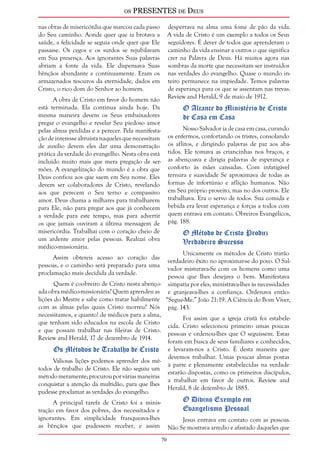 os PRESENTES de Deus 
70 
nas obras de misericórdia que marcou cada passo 
do Seu caminho. Aonde quer que ia brotava a 
saúde, a felicidade se seguia onde quer que Ele 
passasse. Os cegos e os surdos se rejubilavam 
em Sua presença. Aos ignorantes Suas palavras 
abriam a fonte da vida. Ele dispensava Suas 
bênçãos abundante e continuamente. Eram os 
armazenados tesouros da eternidade, dados em 
Cristo, o rico dom do Senhor ao homem. 
A obra de Cristo em favor do homem não 
está terminada. Ela continua ainda hoje. Da 
mesma maneira devem os Seus embaixadores 
pregar o evangelho e revelar Seu piedoso amor 
pelas almas perdidas e a perecer. Pela manifesta-ção 
de interesse altruísta naqueles que necessitam 
de auxílio devem eles dar uma demonstração 
prática da verdade do evangelho. Nesta obra está 
incluído muito mais que mera pregação de ser-mões. 
A evangelização do mundo é a obra que 
Deus confiou aos que saem em Seu nome. Eles 
devem ser colaboradores de Cristo, revelando 
aos que perecem o Seu terno e compassivo 
amor. Deus chama a milhares para trabalharem 
para Ele, não para pregar aos que já conhecem 
a verdade para este tempo, mas para advertir 
os que jamais ouviram a última mensagem de 
misericórdia. Trabalhai com o coração cheio de 
um ardente amor pelas pessoas. Realizai obra 
médico-missionária. 
Assim obtereis acesso ao coração das 
pessoas, e o caminho será preparado para uma 
proclamação mais decidida da verdade. 
Quem é coobreiro de Cristo nesta abenço-ada 
obra médico-missionária? Quem aprendeu as 
lições do Mestre e sabe como tratar habilmente 
com as almas pelas quais Cristo morreu? Nós 
necessitamos, e quanto! de médicos para a alma, 
que tenham sido educados na escola de Cristo 
e que possam trabalhar nas fileiras de Cristo. 
Review and Herald, 17 de dezembro de 1914. 
Os Métodos de Trabalho de Cristo 
Valiosas lições podemos aprender dos mé-todos 
de trabalho de Cristo. Ele não seguiu um 
método meramente; procurou por várias maneiras 
conquistar a atenção da multidão, para que lhes 
pudesse proclamar as verdades do evangelho. 
A principal tarefa de Cristo foi a minis-tração 
em favor dos pobres, dos necessitados e 
ignorantes. Em simplicidade franqueava-lhes 
as bênçãos que pudessem receber, e assim 
despertava na alma uma fome de pão da vida. 
A vida de Cristo é um exemplo a todos os Seus 
seguidores. É dever de todos que aprenderam o 
caminho da vida ensinar a outros o que significa 
crer na Palavra de Deus. Há muitos agora nas 
sombras da morte que necessitam ser instruídos 
nas verdades do evangelho. Quase o mundo in-teiro 
permanece na impiedade. Temos palavras 
de esperança para os que se assentam nas trevas. 
Review and Herald, 9 de maio de 1912. 
O Alcance do Ministério de Cristo 
de Casa em Casa 
Nosso Salvador ia de casa em casa, curando 
os enfermos, confortando os tristes, consolando 
os aflitos, e dirigindo palavras de paz aos aba-tidos. 
Ele tomava as criancinhas nos braços, e 
as abençoava e dirigia palavras de esperança e 
conforto às mães cansadas. Com infatigável 
ternura e suavidade Se aproximava de todas as 
formas de infortúnio e aflição humanos. Não 
em Seu próprio proveito, mas no dos outros. Ele 
trabalhava. Era o servo de todos. Sua comida e 
bebida era levar esperança e forças a todos com 
quem entrava em contato. Obreiros Evangélicos, 
pág. 188. 
O Método de Cristo Produz 
Verdadeiro Sucesso 
Unicamente os métodos de Cristo trarão 
verdadeiro êxito no aproximar-se do povo. O Sal-vador 
misturava-Se com os homens como uma 
pessoa que lhes desejava o bem. Manifestava 
simpatia por eles, ministrava-lhes às necessidades 
e granjeava-lhes a confiança. Ordenava então: 
“Segue-Me.” João 21:19. A Ciência do Bom Viver, 
pág. 143. 
Foi assim que a igreja cristã foi estabele-cida. 
Cristo selecionou primeiro umas poucas 
pessoas e ordenou-lhes que O seguissem. Estas 
foram em busca de seus familiares e conhecidos, 
e levaram-nos a Cristo. É desta maneira que 
devemos trabalhar. Umas poucas almas postas 
à parte e plenamente estabelecidas na verdade 
estarão dispostas, como os primeiros discípulos, 
a trabalhar em favor de outros. Review and 
Herald, 8 de dezembro de 1885. 
O Divino Exemplo em 
Evangelismo Pessoal 
Jesus entrava em contato com as pessoas. 
Não Se mostrava arredio e afastado daqueles que 
 