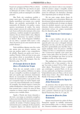 os PRESENTES de Deus 
72 
braçal com a pregação da Palavra? Não é o obreiro 
digno do seu salário? Por que deveria ser gasto 
na fabricação de tendas o tempo, que, segundo 
tudo indicava, podia ser empregado com melhor 
proveito? 
Mas Paulo não considerava perdido o 
tempo assim gasto. Enquanto trabalhava com 
Áquila, mantinha-se em contato com o grande 
Mestre, não perdendo oportunidade de dar 
testemunho do Salvador e de auxiliar a tantos 
quantos necessitassem de auxílio. Sua mente 
estava sempre à procura de conhecimento espiri-tual. 
A seus coobreiros deu instrução sobre coisas 
espirituais, e também exemplo de operosidade e 
inteireza. Era um obreiro hábil e ativo, diligente 
nos negócios, fervoroso “no espírito, servindo 
ao Senhor”. Rom. 12:11. Enquanto trabalhava 
em seu ofício, o apóstolo tinha acesso a uma 
classe de pessoas que de outra maneira não teria 
podido alcançar. ... 
Paulo trabalhava algumas vezes dia e noite, 
não apenas para seu próprio sustento, mas 
para que pudesse ajudar a seus companheiros 
de trabalho. Repartia seu ganho com Lucas, e 
auxiliava Timóteo. Sofria até fome às vezes, para 
que pudesse aliviar as necessidades de outros. 
Sua vida era uma vida de abnegação. Atos dos 
Apóstolos, págs. 351 e 352. 
O Exemplo Prático de Paulo 
Para o Trabalho dos Leigos 
Paulo deu um exemplo contra o senti-mento 
que então ganhava influência na igreja, 
de que o evangelho só poderia ser pregado com 
êxito por aqueles que estivessem inteiramente 
libertos da necessidade de trabalho físico. Ele 
ilustrou de maneira prática o que podia ser feito 
por consagrados leigos em muitos lugares onde 
o povo não estava familiarizado com as verdades 
do evangelho. Sua atitude inspirou a muitos hu-mildes 
trabalhadores o desejo de fazer o que lhes 
fosse possível para o avanço da causa de Deus, 
enquanto ao mesmo tempo se mantinham a si 
mesmos com o trabalho diário. 
Áquila e Priscila não foram chamados a 
dar todo o seu tempo ao ministério evangélico; 
todavia esses humildes obreiros foram usados por 
Deus para mostrar a Apolo mais perfeitamente o 
caminho da verdade. O Senhor emprega vários 
instrumentos para a realização de Seu propósito; 
e enquanto alguns com talentos especiais são 
escolhidos para devotar todas as suas energias à 
tarefa de ensinar e pregar o evangelho, muitos 
outros, sobre quem mãos humanas nunca foram 
postas em ordenação, são chamados a desempe-nhar 
importante parte na salvação de almas. 
Há um vasto campo aberto diante do 
obreiro evangélico por conta própria. Muitos po-dem 
alcançar valiosas experiências no ministério, 
enquanto trabalham parte do tempo em alguma 
forma de atividade manual; e por este método 
eficientes obreiros podem-se desenvolver para 
importantes serviços em campos necessitados. 
Atos dos Apóstolos, pág. 355. 
Ir, no Espírito que Constrangeu a 
Paulo 
Ide a vossos vizinhos um por um, e 
achegai-vos a eles até que o seu coração esteja 
aquecido pelo vosso amor e abnegado interesse. 
Simpatizai com eles, com eles orai, procurando 
descobrir oportunidades para fazer-lhes bem, e 
quanto puderdes, reuni uns poucos e abri-lhes 
a Palavra de Deus ao entendimento entenebre-cido. 
Conservai-vos vigiando como quem deve 
prestar contas pelas almas dos homens, e fazei 
o máximo dos privilégios que Deus vos dá em 
trabalhar com Ele em Sua vinha moral. 
Não negligencieis o falar a vossos vizinhos 
e o fazer-lhes todo o bem possível, a fim de 
que “por todos os meios” (I Cor. 9:22), possais 
salvar alguns. Necessitamos buscar o espírito 
que constrangeu o apóstolo Paulo a ir de casa 
em casa, suplicando com lágrimas e ensinando o 
“arrependimento para com Deus e a fé em nosso 
Senhor Jesus Cristo”. Atos 20:21. Review and 
Herald, 13 de março de 1888. 
As Primeiras Obras da Igreja do 
Novo Testamento 
As primeiras obras da igreja foram vistas 
quando os crentes procuraram seus amigos, pa-rentes 
e conhecidos, e com o coração pleno de 
amor, contaram a história do que era para eles. 
Special Testimonies, Série A, nº 2, pág. 17. 
Sucesso do Plano do Novo 
Testamento 
Quanto mais de perto for o plano do Novo 
Testamento seguido no trabalho missionário, 
mais bem-sucedidos serão os esforços emprega-dos. 
Devemos trabalhar como trabalhou nosso 
 