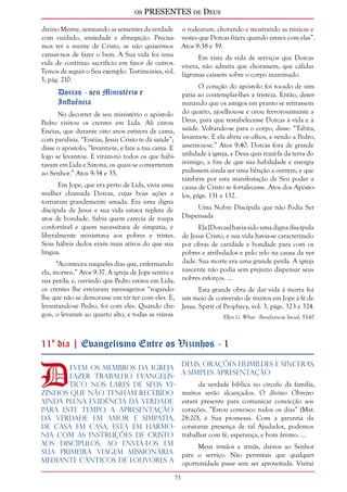 os PRESENTES de Deus 
73 
divino Mestre, semeando as sementes da verdade 
com cuidado, ansiedade e abnegação. Precisa-mos 
ter a mente de Cristo, se não quisermos 
cansar-nos de fazer o bem. A Sua vida foi uma 
vida de contínuo sacrifício em favor de outros. 
Temos de seguir o Seu exemplo. Testimonies, vol. 
3, pág. 210. 
Dorcas - seu Ministério e 
Influência 
No decorrer de seu ministério o apóstolo 
Pedro visitou os crentes em Lida. Ali curou 
Enéias, que durante oito anos estivera de cama, 
com paralisia. “Enéias, Jesus Cristo te dá saúde”; 
disse o apóstolo; “levanta-te, e faze a tua cama. E 
logo se levantou. E viram-no todos os que habi-tavam 
em Lida e Sarona, os quais se converteram 
ao Senhor.” Atos 9:34 e 35. 
Em Jope, que era perto de Lida, vivia uma 
mulher chamada Dorcas, cujas boas ações a 
tornaram grandemente amada. Era uma digna 
discípula de Jesus e sua vida estava repleta de 
atos de bondade. Sabia quem carecia de roupa 
confortável e quem necessitava de simpatia, e 
liberalmente ministrava aos pobres e tristes. 
Seus hábeis dedos eram mais ativos do que sua 
língua. 
“Aconteceu naqueles dias que, enfermando 
ela, morreu.” Atos 9:37. A igreja de Jope sentiu a 
sua perda; e, ouvindo que Pedro estava em Lida, 
os crentes lhe enviaram mensageiros “rogando-lhe 
que não se demorasse em vir ter com eles. E, 
levantando-se Pedro, foi com eles. Quando che-gou, 
o levaram ao quarto alto, e todas as viúvas 
o rodearam, chorando e mostrando as túnicas e 
vestes que Dorcas fizera quando estava com elas”. 
Atos 9:38 e 39. 
Em vista da vida de serviços que Dorcas 
vivera, não admira que chorassem, que cálidas 
lágrimas caíssem sobre o corpo inanimado. 
O coração do apóstolo foi tocado de sim-patia 
ao contemplar-lhes a tristeza. Então, deter-minando 
que os amigos em pranto se retirassem 
do quarto, ajoelhou-se e orou fervorosamente a 
Deus, para que restabelecesse Dorcas à vida e à 
saúde. Voltando-se para o corpo, disse: “Tabita, 
levanta-te. E ela abriu os olhos, e vendo a Pedro, 
assentou-se.” Atos 9:40. Dorcas fora de grande 
utilidade à igreja, e Deus quis trazê-la da terra do 
inimigo, a fim de que sua habilidade e energia 
pudessem ainda ser uma bênção a outrem, e que 
também por esta manifestação de Seu poder a 
causa de Cristo se fortalecesse. Atos dos Apósto-los, 
págs. 131 e 132. 
Uma Nobre Discípula que não Podia Ser 
Dispensada 
Ela [Dorcas] havia sido uma digna discípula 
de Jesus Cristo, e sua vida havia-se caracterizado 
por obras de caridade e bondade para com os 
pobres e atribulados e pelo zelo na causa da ver-dade. 
Sua morte era uma grande perda. A igreja 
nascente não podia sem prejuízo dispensar seus 
nobres esforços. ... 
Esta grande obra de dar vida à morta foi 
um meio de conversão de muitos em Jope à fé de 
Jesus. Spirit of Prophecy, vol. 3, págs. 323 e 324. 
Ellen G. White - Beneficência Social, 53-67 
11º dia | Evangelismo Entre os Vizinhos - 1 
Devem os membros da igreja 
fazer trabalho evangelís-tico 
nos lares de seus vi-zinhos 
que não tenham recebido 
ainda plena evidência da verdade 
para este tempo. A apresentação 
da verdade em amor e simpatia, 
de casa em casa, está em harmo-nia 
com as instruções de Cristo 
aos discípulos, ao enviá-los em 
sua primeira viagem missionária. 
Mediante cânticos de louvores a 
Deus, orações humildes e sinceras, 
a simples apresentação 
da verdade bíblica no círculo da família, 
muitos serão alcançados. O divino Obreiro 
estará presente para comunicar convicção aos 
corações. “Estou convosco todos os dias” (Mat. 
28:20), é Sua promessa. Com a garantia da 
constante presença de tal Ajudador, podemos 
trabalhar com fé, esperança, e bom ânimo. ... 
Meus irmãos e irmãs, dai-vos ao Senhor 
para o serviço. Não permitais que qualquer 
oportunidade passe sem ser aproveitada. Visitai 
 