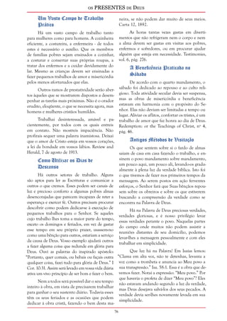 os PRESENTES de Deus 
76 
Um Vasto Campo de Trabalho 
Prático 
Há um vasto campo de trabalho tanto 
para mulheres como para homens. A cozinheira 
eficiente, a costureira, a enfermeira - de todos 
estes é necessário o auxílio. Que os membros 
de famílias pobres sejam ensinados a cozinhar, 
a costurar e consertar suas próprias roupas, a 
tratar dos enfermos e a cuidar devidamente do 
lar. Mesmo as crianças devem ser ensinadas a 
fazer pequenos trabalhos de amor e misericórdia 
pelos menos afortunados que elas. 
Outros ramos de prestatividade serão aber-tos 
àqueles que se mostrarem dispostos a desem-penhar 
as tarefas mais próximas. Não é o orador 
erudito, eloqüente, o que se necessita agora, mas 
homens e mulheres cristãos humildes. 
Trabalhai desinteressada, amável e pa-cientemente, 
por todos com os quais entreis 
em contato. Não mostreis impaciência. Não 
profirais sequer uma palavra inamistosa. Deixai 
que o amor de Cristo esteja em vossos corações, 
a lei da bondade em vossos lábios. Review and 
Herald, 7 de agosto de 1913. 
Como Utilizar os Dias de 
Descanso 
Há outros setores de trabalho. Alguns 
são aptos para ler as Escrituras e comunicar a 
outros o que cremos. Esses podem ser canais de 
luz e precioso conforto a algumas pobres almas 
desencorajadas que parecem incapazes de reter a 
esperança e exercer fé. Outros precisam procurar 
descobrir como podem dedicar-se à execução de 
pequenos trabalhos para o Senhor. Se aqueles 
cujo trabalho lhes toma a maior parte do tempo, 
exceto os domingos e feriados, em vez de gastar 
esse tempo em seu próprio prazer, usassem-no 
como uma bênção para outros, estariam a serviço 
da causa de Deus. Vosso exemplo ajudará outros 
a fazer alguma coisa que redunde em glória para 
Deus. Ouvi as palavras do inspirado apóstolo: 
“Portanto, quer comais, ou bebais ou façais outra 
qualquer coisa, fazei tudo para glória de Deus.” I 
Cor. 10:31. Assim será levado em vossa vida diária 
ativa um vivo princípio de ser bom e fazer o bem. 
Nem a todos será possível dar o seu tempo 
inteiro à obra, em vista de precisarem trabalhar 
para ganhar o seu sustento diário. Todavia esses 
têm os seus feriados e as ocasiões que podem 
dedicar à obra cristã, fazendo o bem desta ma-neira, 
se não podem dar muito de seus meios. 
Carta 12, 1892. 
As horas tantas vezes gastas em diverti-mentos 
que não refrigeram nem o corpo e nem 
a alma devem ser gastas em visitas aos pobres, 
enfermos e sofredores, ou em procurar ajudar 
alguém que esteja em necessidade. Testimonies, 
vol. 6, pág. 276. 
A Beneficência Praticada no 
Sábado 
De acordo com o quarto mandamento, o 
sábado foi dedicado ao repouso e ao culto reli-gioso. 
Toda atividade secular devia ser suspensa, 
mas as obras de misericórdia e beneficência 
estavam em harmonia com o propósito do Se-nhor. 
Elas não deviam ser limitadas a tempo ou 
lugar. Aliviar os aflitos, confortar os tristes, é um 
trabalho de amor que faz honra ao dia de Deus. 
Redemption: or the Teachings of Christ, nº 4, 
pág. 46. 
Antigos Métodos de Visitação 
Os que sentem sobre si o fardo de almas 
saiam de casa em casa fazendo o trabalho, e en-sinem 
o povo mandamento sobre mandamento, 
um pouco aqui, um pouco ali, levando-os gradu-almente 
à plena luz da verdade bíblica. Isto foi 
o que tivemos de fazer nos primeiros tempos da 
mensagem. Ao serem postos em ação ferventes 
esforços, o Senhor fará que Suas bênçãos repou-sem 
sobre os obreiros e sobre os que estiverem 
buscando a compreensão da verdade como se 
encontra na Palavra de Deus. 
Há na Palavra de Deus preciosas verdades, 
verdades gloriosas, e é nosso privilégio levar 
essas verdades perante o povo. Naquelas partes 
do campo onde muitos não podem assistir a 
reuniões distantes de seu domicílio, podemos 
levar-lhes a mensagem pessoalmente e com eles 
trabalhar em simplicidade. 
Que luz há na Palavra! Em Isaías lemos: 
“Clama em alta voz, não te detenhas, levanta a 
voz como a trombeta e anuncia ao Meu povo a 
sua transgressão.” Isa. 58:1. Essa é a obra que de-vemos 
fazer. Notai a expressão: “Meu povo.” Por 
que haveria o profeta de dizer “Meu povo”? Eles 
não estavam andando segundo a luz da verdade, 
mas Deus desejava salvá-los dos seus pecados. A 
verdade devia ser-lhes novamente levada em sua 
simplicidade. 
 