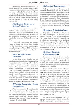 os PRESENTES de Deus 
7 
A mensagem do terceiro anjo deve ir a to-das 
as pessoas, e Cristo declarou que ela deve ser 
proclamada nos caminhos e vaiados. “Clama em 
alta voz, não te detenhas” (Isa. 58:1), Ele ordenou. 
Isto significa que onde quer que eles apresentem 
a verdade, seja perante uma congregação pública 
ou de casa em casa, devem apresentá-la como se 
encontra revelada na Palavra de Deus. Manus-crito 
15, 1909. 
Não Devemos Esperar que as 
Pessoas Venham a nós 
Não devemos esperar que as almas 
venham a nós; precisamos procurá-las onde 
estiverem. Quando a palavra é pregada do púl-pito, 
o trabalho apenas começou. Há multidões 
que nunca serão alcançadas pelo evangelho se 
ele não lhes for levado. Parábolas de Jesus, pág. 
229. 
Trabalhai de casa em casa, não negligen-ciando 
os pobres, que são em geral passados 
por alto. Cristo disse: “Pois que Me ungiu para 
evangelizar os pobres” (Luc. 4:18), e nós deve-mos 
ir e fazer o mesmo. Review and Herald, 11 
de junho de 1895. 
“Estou Perdido! E não me 
Advertistes!” 
Ide aos lares mesmo daqueles que não 
manifestam nenhum interesse. Enquanto a doce 
voz de misericórdia convide o pecador, trabalhai 
com toda a energia do coração e do cérebro, 
como fez Paulo, que não cessava de advertir “dia 
e noite, ... com lágrimas, a cada um de vós”. Atos 
20:31. No dia de Deus, quantos nos enfrentarão 
e dirão: “Estou perdido! Estou perdido! E não 
me advertistes! Nunca me encorajastes a ir a Je-sus. 
Houvesse eu crido como vós, e teria seguido 
cada alma pendente de juízo dentro do meu 
alcance, com orações, lágrimas e advertências.” 
Review and Herald, 24 de junho de 1884. 
A Visitação Evangelística e Nossa 
Espiritualidade 
Visitai vossos vizinhos de maneira amigá-vel, 
e familiarizai-vos com eles. ... Os que não 
assumem esta obra, que agem com a indiferença 
que alguns têm manifestado, logo perderão seu 
primeiro amor e começarão a censurar, criticar 
e condenar seus próprios irmãos. Review and 
Herald, 13 de maio de 1902. 
A Obra não é Desinteressante 
Todo que comunga com Deus encontrará 
abundante trabalho a ser feito por Ele. Os que 
saem no espírito do Mestre, procurando alcançar 
as pessoas com a verdade, não acharão a obra de 
atrair almas a Cristo um trabalho desinteressante, 
sem atrativos, enfadonho. Estão encarregados 
de uma obra, como lavradores de Deus, e tornar-se- 
ão cada vez mais vitalizados ao se entregarem 
ao serviço de Deus. É uma obra de regozijo abrir 
as Escrituras a outros. Testimonies, vol. 9, pág. 
118. 
Promover a Felicidade de Outros 
Regozijai-vos em Deus. Cristo é luz, e nEle 
não há trevas. Olhai para a luz. Acostumai-vos a 
contar os louvores de Deus. Tornai outros felizes. 
Este é vosso primeiro trabalho. Ele fortalecerá 
os melhores traços de caráter. Abri as janelas da 
alma francamente para o Céu, e deixai o sol da 
justiça de Cristo entrar. De manhã, ao meio-dia 
e à noite, vossos corações podem encher-se dos 
brilhantes raios da luz do Céu. Review and He-rald, 
7 de abril de 1904. 
Reavivar o Espírito de 
Evangelismo de 1844 
Recentemente em horas da noite minha 
mente foi impressionada pelo Santo Espírito 
com o pensamento de que se o Senhor há de 
vir logo como cremos, devemos ser mais ativos 
ainda em levar a verdade perante o povo do que 
o fomos nos anos passados. 
Nesta conexão minha mente volveu às 
atividades dos crentes adventistas em 1843 e 
1844. Havia por esse tempo muita visitação de 
casa em casa, e incansáveis esforços eram feitos 
para advertir o povo sobre o que estava escrito na 
Palavra de Deus. Mesmo mais esforços deviam 
fazer agora do que o fizeram os que proclama-ram 
tão fielmente a mensagem do primeiro anjo. 
Estamos nos aproximando rapidamente do fim 
da história da Terra; e ao compreendermos a 
verdade de que Jesus indubitavelmente logo virá, 
nos despertaremos e trabalharemos como nunca 
antes. Somos convidados a fazer soar um alarme 
para o povo. General Conference Bulletin, 27 de 
maio de 1913, pág. 164. 
Ao irdes, como fizeram os discípulos, de 
lugar em lugar, contando a história do amor do 
Salvador, fareis amigos e vereis os frutos do vosso 
 