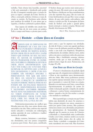 os PRESENTES de Deus 
78 
trabalho. Todo obreiro leal, humilde, amorável 
e fiel, será sustentado e fortalecido pelo poder 
do alto. Conseguirá caminho para o coração do 
povo ao seguir o exemplo de Cristo. Servirá ao 
aflito e orará pelo enfermo. Cânticos e vozes de 
oração se ouvirão. As Escrituras serão abertas 
para testificar da verdade. E com sinais que se 
seguirão, o Senhor confirmará a palavra falada. 
Essa espécie de trabalho tem estado fora 
de moda. Seja ela de novo posta em prática. 
Todo o campo está branco e pronto para a ceifa. 
O Senhor deseja que muitos mais saiam para o 
campo da seara. Ele estará com os que estudam 
Sua Palavra e obedecem aos Seus mandamentos; 
com eles repartirá Sua graça. Ide em nome de 
Cristo lembrando-vos de que Ele é vosso compa-nheiro, 
de que cada oração, cada palavra, cada 
cântico é ouvido por Ele. A mensagem da breve 
vinda do Senhor com poder e grande glória 
levará convicção a muitos corações. Review and 
Herald, 4 de fevereiro de 1904. 
Ellen G. White - Beneficência Social, 70-80 
12º dia | Bondade - a Chave Para os Corações 
Aqueles que se empenham em 
trabalho de casa em casa 
encontrarão oportunida-des 
para servir em muitos ramos. 
Devem orar pelos doentes e fazer 
tudo que estiver ao seu alcance 
para os aliviar de sofrimentos. 
Devem trabalhar entre os humil-des, 
os pobres e oprimidos. Devemos 
orar pelos desamparados que 
não têm força de vontade para 
dominar os apetites que a paixão 
tem degradado, e orar com eles 
também. Um esforço sincero e 
perseverante tem que ser feito 
em prol da salvação daqueles 
em cujo coração se despertou 
algum interesse. Muitas pessoas só 
podem ser alcançadas mediante 
atos de desinteressada bondade. 
É necessário socorrer primeira-mente 
suas necessidades materiais. 
Ao verem evidências de nosso 
desinteressado amor, é-lhes mais 
fácil crer no amor de Cristo. 
Testimonies, vol. 6, págs. 83 e 84. 
Enfermeiras-missionárias são melhor qua-lificadas 
para esta obra, mas outros devem estar 
associados com elas. Estes, embora não especial-mente 
educados e treinados em enfermagem, 
podem aprender de seus coobreiros a melhor 
maneira de trabalhar. 
Muita conversa, farisaísmo e auto-elogio 
são abundantes; mas isso jamais conquistará 
as pessoas para Cristo. Amor puro, santificado, 
amor como o que foi expresso nas atividades 
da vida de Cristo, é como um sagrado perfume. 
Como o vaso de alabastro partido por Maria, ele 
enche a casa toda com fragrância. Eloqüência, 
conhecimento da verdade, talentos raros, mistu-rados 
com amor, constituem todos eles preciosas 
dotações. Mas a habilidade somente, talentos 
somente, ainda que os mais escolhidos, não 
podem tomar o lugar do amor. Testimonies, vol. 
6, págs. 83 e 84. 
Com Amor que Brota do Coração 
O amor é o fundamento da piedade. Qual-quer 
que seja a fé, ninguém tem verdadeiro amor 
a Deus se não manifestar amor desinteressado 
pelo seu irmão. Mas nunca poderemos possuir 
esse espírito apenas tentando amar os outros. O 
que é necessário é o amor de Cristo no coração. 
Quando o eu está imerso em Cristo, o amor brota 
espontaneamente. A perfeição de caráter do 
cristão é alcançada quando o impulso de auxiliar 
e abençoar a outros brotar constantemente do 
íntimo - quando a luz do Céu encher o coração 
e for revelada no semblante. 
Não é possível que o coração em que Cristo 
habita seja destituído de amor. Se amarmos a 
Deus, porque primeiro nos amou, amaremos a 
todos por quem Cristo morreu. Não podemos 
entrar em contato com a divindade, sem primeiro 
nos aproximarmos da humanidade; porque 
nAquele que Se assenta no trono do Universo 
a divindade e a humanidade estão combinadas. 
Unidos com Cristo, estamos unidos aos nossos 
semelhantes pelos áureos elos da cadeia do 
amor. Então a piedade e compaixão de Cristo 
serão manifestas em nossa vida. Não ficaremos 
 