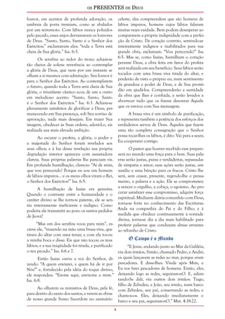 os PRESENTES de Deus 
louvor, em acentos de profunda adoração, os 
umbrais da porta tremiam, como se abalados 
por um terremoto. Com lábios nunca poluídos 
pelo pecado, esses anjos derramavam os louvores 
de Deus. “Santo, Santo, Santo é o Senhor dos 
Exércitos;” exclamavam eles; “toda a Terra está 
cheia da Sua glória.” Isa. 6:3. 
Os serafins ao redor do trono acham-se 
tão cheios de solene reverência ao contemplar 
a glória de Deus, que nem por um instante se 
olham a si mesmos com admiração. Seu louvor é 
para o Senhor dos Exércitos. Ao contemplarem 
o futuro, quando toda a Terra será cheia de Sua 
glória, o triunfante cântico ecoa de um a outro 
em melodioso acento: “Santo, Santo, Santo 
é o Senhor dos Exércitos.” Isa. 6:3. Acham-se 
plenamente satisfeitos de glorificar a Deus; per-manecendo 
em Sua presença, sob Seu sorriso de 
aprovação, nada mais desejam. Em trazer Sua 
imagem, obedecer às Suas ordens, adorá-Lo, eis 
realizada sua mais elevada ambição. 
Ao escutar o profeta, a glória, o poder e 
a majestade do Senhor foram revelados aos 
seus olhos; e à luz dessa revelação sua própria 
degradação interior apareceu com assustadora 
clareza. Suas próprias palavras lhe pareciam vis. 
Em profunda humilhação, clamou: “Ai de mim, 
que vou perecendo! Porque eu sou um homem 
de lábios impuros... e os meus olhos viram o Rei, 
o Senhor dos Exércitos!” Isa. 6:5. 
A humilhação de Isaías era genuína. 
Quando o contraste entre a humanidade e o 
caráter divino se lhe tornou patente, ele se sen-tiu 
inteiramente ineficiente e indigno. Como 
poderia ele transmitir ao povo os santos pedidos 
de Jeová? 
“Mas um dos serafins voou para mim”, es-creve 
ele, “trazendo na mão uma brasa viva, que 
tirara do altar com uma tenaz; e com ela tocou 
a minha boca e disse: Eis que isto tocou os teus 
lábios; e a tua iniqüidade foi tirada, e purificado 
o teu pecado.” Isa. 6:6 e 7. 
Então Isaías ouviu a voz do Senhor, di-zendo: 
“A quem enviarei, e quem há de ir por 
Nós?” e, fortalecido pela idéia do toque divino, 
ele respondeu: “Eis-me aqui, envia-me a mim.” 
Isa. 6:8. 
Ao olharem os ministros de Deus, pela fé, 
para dentro do santo dos santos, e verem as obras 
de nosso grande Sumo Sacerdote no santuário 
celeste, eles compreendem que são homens de 
lábios impuros, homens cujos lábios falaram 
muitas vezes vaidade. Bem podem desesperar ao 
compararem a própria indignidade com a perfei-ção 
de Cristo. De coração contrito, sentindo-se 
inteiramente indignos e inabilitados para sua 
grande obra, exclamam: “Vou perecendo!” Isa. 
6:5. Mas se, como Isaías, humilham o coração 
perante Deus, a obra feita em favor do profeta 
será realizada em seu benefício. Seus lábios serão 
tocados com uma brasa viva tirada do altar, e 
perderão de vista o próprio eu, num sentimento 
da grandeza e poder de Deus, e de Sua pronti-dão 
em ajudá-los. Compreenderão a santidade 
da obra que lhes é confiada, e serão levados a 
aborrecer tudo que os fizesse desonrar Aquele 
que os enviou com Sua mensagem. 
A brasa viva é um símbolo de purificação, 
e representa também a potência dos esforços dos 
verdadeiros servos de Deus. Àqueles que fazem 
uma tão completa consagração que o Senhor 
possa tocar-lhes os lábios, é dito: Vai para a seara. 
Eu cooperarei contigo. 
O pastor que houver recebido esse preparo 
será no mundo uma força para o bem. Suas pala-vras 
serão justas, puras e verdadeiras, repassadas 
de simpatia e amor; suas ações serão justas, um 
auxílio e uma bênção para os fracos. Cristo lhe 
será, sem cessar, presente, regendo-lhe o pensa-mento, 
a palavra e a ação. Ele se comprometeu 
a vencer o orgulho, a cobiça, o egoísmo. Ao pro-curar 
satisfazer esse compromisso, adquire força 
espiritual. Mediante diária comunhão com Deus, 
torna-se forte no conhecimento das Escrituras. 
Anda na companhia do Pai e do Filho; e à 
medida que obedece continuamente à vontade 
divina, torna-se dia a dia mais habilitado para 
proferir palavras que conduzam almas errantes 
ao rebanho de Cristo. 
O Campo é o Mundo 
“E Jesus, andando junto ao Mar da Galiléia, 
viu dois irmãos, Simão, chamado Pedro, e André, 
os quais lançavam as redes ao mar, porque eram 
pescadores. E disse-lhes: Vinde após Mim, e 
Eu vos farei pescadores de homens. Então, eles, 
deixando logo as redes, seguiram-nO. E, adian-tando- 
Se dali, viu outros dois irmãos: Tiago, 
filho de Zebedeu, e João, seu irmão, num barco 
com Zebedeu, seu pai, consertando as redes; e 
chamou-os. Eles, deixando imediatamente o 
barco e seu pai, seguiram-nO.” Mat. 4:18-22. 
 