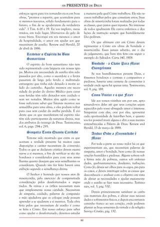 os PRESENTES de Deus 
80 
esforços agora para vos tornardes ricos em boas 
obras, “prontos a repartir, que acumulem para 
si mesmos tesouros, sólido fundamento para o 
futuro, a fim de se apoderarem da verdadeira 
vida”. I Tim. 6:18 e 19. Eu vos imploro, meus 
irmãos, em todo lugar, libertai-vos do gelo de 
vossa frieza. Encorajai em vós mesmos o amor 
da hospitalidade, o amor em ajudar aos que 
necessitam de auxílio. Review and Herald, 20 
de abril de 1886. 
Reavivar o Espírito do Bom 
Samaritano 
O espírito do bom samaritano não tem 
sido representado com largueza em nossas igre-jas. 
Muitos em necessidade de auxílio têm sido 
passados por alto, como o sacerdote e o levita 
passaram de largo pelo ferido e maltratado 
estrangeiro que tinha sido deixado à morte ao 
lado do caminho. Aqueles mesmos em neces-sidade 
do poder do divino Médico para curar 
suas feridas têm sido deixados sem cuidado e 
sem ser notados. Muitos têm agido como se 
fosse suficiente saber que Satanás montou sua 
armadilha para uma alma, e eles podiam voltar 
para casa sem cuidar da ovelha perdida. É evi-dente 
que os que manifestam tal espírito não 
têm sido participantes da natureza divina, mas 
dos atributos do inimigo de Deus. Testimonies, 
vol. 6, págs. 294 e 295. 
Simpatia Tanto Quanto Caridade 
Tem-me sido mostrado que entre os que 
aceitam a verdade presente há muitos cujas 
disposições e caráter necessitam de conversão. 
Todos os que se declaram cristãos devem exami-nar- 
se a si mesmos, a fim de verificar se são tão 
bondosos e considerados para com seus seme-lhantes 
quanto desejam que seus semelhantes os 
considerem. Quando isto for feito haverá uma 
exibição segundo a semelhança divina. 
O Senhor é honrado por nossos atos de 
misericórdia, pelo exercício de compenetrada 
consideração pelos desafortunados e angus-tiados. 
As viúvas e os órfãos necessitam mais 
que simplesmente nossa caridade. Necessitam 
de simpatia, cuidado, palavras de compaixão 
e mão ajudadora que os coloque onde possam 
aprender a se ajudarem a si mesmos. Toda obra 
feita pelos que necessitam de auxílio é como 
se feita a Cristo. Em nosso esforço para saber 
como ajudar o desafortunado, devemos estudar 
a maneira pela qual Cristo trabalhou. Ele não re-cusou 
trabalhar pelos que cometiam erros; Suas 
obras de misericórdia foram realizadas por todas 
as classes, quer justos quer injustos. No interesse 
de todos igualmente Ele curou enfermos e deu 
lições de instrução sempre que humildemente 
Lho pediram. 
Os que afirmam crer em Cristo devem 
representar a Cristo em obras de bondade e 
misericórdia. Esses jamais saberão, até o dia 
do julgamento, que bem têm feito em seguir o 
exemplo do Salvador. Carta 140, 1908. 
Bondade - a Chave Para Maior 
Evangelismo 
Se nos humilhássemos perante Deus, e 
fôssemos bondosos e corteses e compassivos e 
piedosos, haveria uma centena de conversões à 
verdade onde agora há apenas uma. Testimonies, 
vol. 9, pág. 189. 
Como Visitar e o que Fazer 
Ide aos vossos vizinhos um por um, apro-ximando- 
vos deles até que seus corações sejam 
aquecidos pelo vosso abnegado amor e interesse. 
Simpatizai com eles, orai por eles, aproveitai 
cada oportunidade de fazer-lhes bem, e quanto 
vos for possível reuni alguns e abri a suas mentes 
entenebrecidas a Palavra de Deus. Review and 
Herald, 13 de março de 1888. 
Ajudar Onde a Necessidade é 
Maior 
Por toda a parte ao vosso redor há os que 
experimentam ais, que necessitam palavras de 
simpatia, amor e bondade, bem como de nossas 
orações humildes e piedosas. Alguns sofrem sob 
a férrea mão da pobreza, outros sob enfermi-dades, 
quebrantamentos, desalento, turbações. 
Como Jó, deveis ser olhos para os cegos, pés para 
os coxos, e deveis interrogar sobre as causas que 
desconheceis e analisar com o objetivo em vista 
de aliviar as necessidades e ajudar exatamente 
onde o auxílio se fizer mais necessário. Testimo-nies, 
vol. 3, pág. 530. 
Deveis primeiramente satisfazer as carên-cias 
materiais dos pobres, e aliviar suas necessi-dades 
e sofrimentos físicos, e depois encontrareis 
caminho franco ao seu coração, onde podereis 
plantar as boas sementes da virtude e da religião. 
Serviço Cristão, pág. 132. 
 