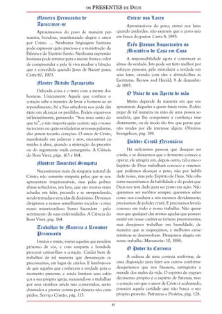 os PRESENTES de Deus 
81 
Maneira Persuasiva de 
Aproximar-se 
Aproximai-vos do povo de maneira per-suasiva, 
bondosa, manifestando alegria e amor 
por Cristo. ... Nenhuma linguagem humana 
pode expressar quão preciosa é a ministração da 
Palavra e do Espírito Santo. Nenhuma expressão 
humana pode retratar para a mente finita o valor 
de compreender e pela fé viva receber a bênção 
que é concedida quando Jesus de Nazaré passa. 
Carta 60, 1903. 
Manter Atitude Apropriada 
Delicada coisa é o trato com a mente dos 
homens. Unicamente Aquele que conhece o 
coração sabe a maneira de levar o homem ao ar-rependimento. 
Só a Sua sabedoria nos pode dar 
êxito em alcançar os perdidos. Podeis erguer-vos 
inflexivelmente, pensando: “Sou mais santo do 
que tu”, e não importa quão correto seja o vosso 
raciocínio ou quão verdadeiras as vossas palavras, 
elas jamais tocarão corações. O amor de Cristo, 
manifestado em palavras e atos, encontrará ca-minho 
à alma, quando a reiteração do preceito 
ou do argumento nada conseguiria. A Ciência 
do Bom Viver, págs. 163 e 164. 
Mostrar Amorável Simpatia 
Necessitamos mais da simpatia natural de 
Cristo; não somente simpatia pelos que se nos 
apresentam irrepreensíveis, mas pelas pobres 
almas sofredoras, em luta, que são muitas vezes 
achadas em falta, pecando e se arrependendo, 
sendo tentadas e vencidas de desânimo. Devemos 
dirigir-nos a nossos semelhantes tocados - como 
nosso misericordioso Sumo Sacerdote - pelo 
sentimento de suas enfermidades. A Ciência do 
Bom Viver, pág. 164. 
Trabalhar de Maneira a Remover 
Preconceito 
Irmãos e irmãs, visitai aqueles que residem 
próximo de vós, e com simpatia e bondade 
procurai cativar-lhes o coração. Cuidai bem de 
trabalhar de tal maneira que desvaneçais os 
preconceitos, em lugar de criá-los. E lembrai-vos 
de que aqueles que conhecem a verdade para o 
momento presente, e ainda limitam seus esfor-ços 
a sua própria igreja, recusando-se a trabalhar 
por seus vizinhos ainda não convertidos, serão 
chamados a prestar contas por deveres não cum-pridos. 
Serviço Cristão, pág. 115. 
Entrar nos Lares 
Aproximai-vos do povo; entrai nos lares 
quando puderdes; não espereis que o povo saia 
em busca do pastor. Carta 8, 1895. 
Três Passos Importantes no 
Ministério de Casa em Casa 
A responsabilidade agora é convencer as 
almas da verdade. Isto pode ser feito melhor por 
esforços pessoais, pelo introduzir a verdade em 
seus lares, orando com eles e abrindo-lhes as 
Escrituras. Review and Herald, 8 de dezembro 
de 1885. 
O Valor de um Aperto de mão 
Muito depende da maneira em que vos 
aproximais daqueles a quem fazeis visita. Podeis 
pegar de tal maneira na mão de uma pessoa ao 
saudá-la, que lhe conquisteis a confiança ime-diatamente, 
ou de modo tão frio que pense que 
não tendes por ela interesse algum. Obreiros 
Evangélicos, pág. 189. 
Polidez Cristã Necessária 
Há suficientes pessoas que desejam ser 
cristãs, e se deixarmos que o fermento comece a 
operar, ele atingirá um, depois outro, tal como o 
Espírito de Deus trabalhará conosco e veremos 
que podemos alcançar o povo, não por habili-dade 
nossa, mas pelo Espírito de Deus. Não obs-tante 
necessitamos da habilidade e do poder que 
Deus nos tem dado para ser posto em ação. Não 
queremos ser neófitos sempre; queremos saber 
como nos conduzir a nós mesmos devidamente; 
precisamos de polidez cristã. E precisamos levá-la 
conosco em todo o nosso trabalho. Não quere-mos 
que qualquer das arestas agudas que possam 
existir em nosso caráter se tornem preeminentes, 
mas desejamos trabalhar em humildade, de 
maneira que as esqueçamos, e melhores carac-terísticas 
se desenvolvam. Desejamos alegria em 
nosso trabalho. Manuscrito 10, 1888. 
O Poder da Cortesia 
A cultura de uma cortesia uniforme, de 
uma disposição para fazer aos outros conforme 
desejaríamos que nos fizessem, extinguiria a 
metade dos males da vida. O espírito de engran-decimento 
próprio é o espírito de Satanás; mas 
o coração em que o amor de Cristo é acalentado, 
possuirá aquela caridade que não busca o seu 
próprio proveito. Patriarcas e Profetas, pág. 128. 
 