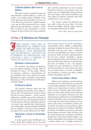 os PRESENTES de Deus 
82 
A Atitude Própria Para com os 
Pobres 
Não deveis assumir a atitude de quem está 
demonstrando condescendência ao entrar em 
contato com famílias pobres. Falai-lhes como 
sendo eles parte da humanidade, tal como vós 
o sois. Eles não possuem luz e alegria bastantes, 
e por que não lhes proporcionar luz e alegria 
adicionais que lhes ilumine o caminho e encha-lhes 
o coração? O que necessitamos é a terna 
simpatia de Jesus Cristo, para então podermos 
abrir caminho diretamente aos seus corações. 
Precisamos vestir-nos a nós mesmos, não com 
pompa, mas com simplicidade, para que sintam 
que somos iguais a eles, tendo considerado que 
eram dignos da salvação, podendo assim abrir 
caminho para os seus corações. 
Ora, irmãos e irmãs, nós desejamos que 
seja tirada a dureza de nossa alma e de nossa 
maneira de trabalhar. Podemos educar obreiros 
em cada igreja. Manuscrito 10, 1888. 
Ellen G. White - Beneficência Social, 81-90 
13º dia | A Eficiência da Visitação 
Jesus Possuía tato para Se 
aproximar do espírito mais 
cheio de preconceitos, sur-preendendo- 
o com ilustrações 
que lhe prendiam a atenção. Por 
intermédio da imaginação, che-gava- 
lhes à alma. O Desejado de 
Todas as Nações, pág. 254. 
Promover o Encorajamento 
Não profirais uma palavra de desalento, 
pois tais palavras agradam a Satanás. Falai da 
bondade de Cristo e de Seu poder. Palavras 
de esperança, confiança e encorajamento são 
tão facilmente ditas como palavras de queixa. 
“Regozijai-vos, sempre, no Senhor; outra vez digo: 
Regozijai-vos.” Filip. 4:4. Review and Herald, 7 
de abril de 1904. 
Ir Direto ao Ponto 
Ora, quando entramos numa casa, não 
devemos falar de coisas frívolas, mas ir direto ao 
ponto e dizer: Eu gostaria que amásseis a Jesus, 
pois Ele vos amou primeiro. ... Levai convosco 
publicações e pedi-lhes que as leiam. Quando vi-rem 
que sois sinceros, não desprezarão nenhum 
de vossos esforços. Há um caminho para alcançar 
os corações mais empedernidos. Aproximai-vos 
com simplicidade, com sinceridade e humildade 
que vos ajudarão a alcançar as almas daqueles 
por quem Cristo morreu. Manuscrito 10, 1888. 
Apresentar a Cristo na Intimidade 
do Lar 
A todos quantos estão trabalhando com 
Cristo, desejo dizer: Sempre que vos for possí-vel 
ter acesso ao povo em seu lar, aproveitai a 
oportunidade. Tomai a Bíblia, e exponde-lhes 
as grandes verdades da mesma. Vosso êxito não 
dependerá tanto de vosso saber e realizações, 
como de vossa habilidade em chegar ao coração 
das pessoas. Sendo sociáveis e aproximando-vos 
bem do povo, podereis mudar-lhes a direção 
dos pensamentos muito mais facilmente do que 
pelos mais bem feitos discursos. A apresentação 
de Cristo em família, no lar e em pequenas 
reuniões em casas particulares, é muitas vezes 
mais bem-sucedida em atrair almas para Jesus, 
do que sermões feitos ao ar livre, às multidões 
em movimento, ou mesmo em salões e igrejas. 
Obreiros Evangélicos, pág. 193. 
Contar Como Achou a Jesus 
[Visitai vossos vizinhos e mostrai interesse 
na salvação de suas almas.] Ponde em ação toda 
a vossa energia espiritual. Dizei àqueles a quem 
visitais que se acha próximo às portas, o fim de 
todas as coisas. O Senhor Jesus Cristo abrirá a 
porta do coração deles, fazendo uma duradoura 
impressão em seu espírito. Esforçai-vos por des-pertar 
homens e mulheres de sua insensibilidade 
espiritual. Dizei-lhes como encontrastes Jesus, e 
como tendes sido abençoados desde que vos pu-sestes 
ao Seu serviço. Contai-lhes a ventura que 
vos advém de sentar-vos aos pés de Jesus, apren-dendo 
preciosas lições de Sua Palavra. Falai-lhes 
da alegria, da satisfação que existe na vida cristã. 
Vossas palavras calorosas, cheias de fervor, hão 
de convencê-los de que encontrastes a pérola de 
grande preço. Que vossas palavras alegres e ani-madoras 
demonstrem que achastes com certeza 
a estrada melhor. Isso é trabalho missionário 
 