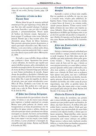 os PRESENTES de Deus 
83 
genuíno, e em ele sendo feito, muitos acordarão 
como de um sonho. Serviço Cristão, págs. 124 
e 125. 
Apresentar a Cristo em Seu 
Tocante Amor 
Muitas almas há que de maneira indizível 
anseiam por luz, por segurança e força além do 
que lhes tem sido possível alcançar. É preciso 
que sejam buscadas e que por elas se trabalhe 
paciente e perseverantemente. Buscai ajuda 
do Senhor em fervente oração. Apresentai a 
Jesus porque O conheceis como vosso Salvador 
pessoal. Permiti que o Seu tocante amor, Sua 
abundante graça, fluam de lábios humanos. 
Não precisais apresentar pontos doutrinários, a 
menos que sejais solicitados a isto. Mas tomai a 
Palavra, e com amor terno e solícito pelas almas, 
mostrai-lhes a preciosa justiça de Cristo, a quem 
vós e eles deveis ir para serdes salvos. Manuscrito 
27, 1895. 
Em todo o vosso trabalho deixai evidente 
que conheceis a Jesus. Apresentai Sua pureza 
e graça salvadora, de maneira que aqueles por 
quem trabalhais possam, pela contemplação, ser 
mudados na imagem divina. A corrente que desce 
do trono de Deus é bastante longa para alcançar 
as mais baixas profundezas do pecado. Erguei 
diante dos perdidos e desolados o Salvador que 
perdoa os pecados, pois fez divina intercessão em 
favor deles. Ele é capaz de erguê-los do abismo 
do pecado, para que sejam reconhecidos como 
filhos de Deus, herdeiros com Cristo de uma 
herança imortal. Eles podem ter a vida que se 
mede com a vida de Deus. Review and Herald, 
11 de abril de 1912. 
O Poder dos Cânticos Religiosos 
Há necessidade dos que tenham o dom do 
canto. O cântico é um dos meios mais eficazes 
para imprimir a verdade espiritual no coração. 
Muitas vezes pelas palavras do cântico sacro 
franquearam-se as fontes de penitência e fé. Os 
membros da igreja, jovens e adultos, devem ser 
educados para que saiam a proclamar esta última 
mensagem ao mundo. Se forem em humildade, 
os anjos de Deus os acompanharão, ensinando-lhes 
como erguer a voz em oração, como fazê-lo 
em cântico, e como proclamar a mensagem do 
evangelho para este tempo. Review and Herald, 
6 de junho de 1912. 
Corações Tocados por Cânticos 
Simples 
Aprendei a cantar os hinos mais simples. 
Eles vos ajudarão no trabalho de casa em casa, 
e corações serão tocados pela influência do 
Espírito Santo. Cristo muitas vezes era ouvido 
a cantar hinos de louvor; e no entanto tenho 
ouvido pessoas dizerem: “Cristo nunca sorria.” 
Quão errôneas são suas idéias com respeito ao 
nosso Salvador. Havia alegria em Seu coração. 
Aprendemos da Bíblia que há alegria entre os an-jos 
do Céu quando um pecador se arrepende, e 
que o Senhor Se regozija com Sua Igreja quando 
esta canta. Review and Herald, 11 de novembro 
de 1902. 
Falar com Familiaridade e Fazer 
Apelos Pessoais 
Esforço e interesse pessoal, individual, por 
vossos vizinhos e amigos, realizará mais do que 
se pode imaginar. É por falta desta espécie de 
trabalho que estão perecendo almas pelas quais 
Cristo morreu. ... Vossa obra pode produzir 
maior soma de bem real do que o fariam as 
mais extensas reuniões, se a estas faltar o esforço 
pessoal. Quando ambos estão combinados, uma 
obra mais perfeita e cabal pode ser levada a 
êxito com a bênção de Deus; mas se podemos 
fazer apenas uma parte, seja esta a individual 
tarefa de abrir as Escrituras em família, fazendo 
apelos pessoais, falando familiarmente com os 
membros da família, não sobre coisas de pouca 
importância, mas sobre os grandes temas da 
redenção. Que eles vejam estar o vosso coração 
preocupado pela salvação de almas. Review and 
Herald, 13 de março de 1888. 
Eficácia da Técnica de Perguntas 
Meus irmãos do ministério, não penseis 
que o único trabalho que podeis fazer, a única 
maneira por que podeis operar em benefício de 
almas, seja fazer discursos. A melhor obra que 
podeis fazer, é ensinar, educar. Onde quer que 
se vos depare uma oportunidade de assim fazer, 
sentai-vos com alguma família, e deixai que vos 
façam perguntas. Respondei-lhes então pacien-temente, 
humildemente. Continuai esta obra 
juntamente com vossos esforços em público. 
Pregai menos, e educai mais, mediante estudos 
bíblicos, e orações feitas nas famílias e pequenos 
grupos. Obreiros Evangélicos, pág. 193. 
 