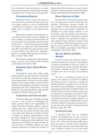 os PRESENTES de Deus 
85 
ler as Escrituras e falar sobre Jesus e a verdade. 
Lançareis assim preciosa semente, que germinará 
e produzirá fruto. Testimonies, vol. 6, pág. 428. 
Recompensas Seguras 
Despertai, irmãos e irmãs. Não temais as 
boas obras. Não vos canseis de fazer o bem, pois 
a seu tempo ceifareis, se não vos desfalecerdes. 
... Insuflai em vós mesmos o amor pela hospita-lidade, 
amor em ajudar aos que necessitam de 
auxílio. 
Podeis dizer que haveis sido enganados ao 
conceder de vossos meios a pessoas indignas de 
vossa caridade, e portanto vos desanimastes em 
procurar ajudar aos necessitados. Eu coloco Jesus 
diante de vós. ... Uma alma arrancada do poder 
de Satanás; uma alma que haveis beneficiado; 
uma alma encorajada! Isto paga mil vezes todos 
os vossos esforços. A vós Jesus dirá: “Quando o 
fizestes a um destes Meus pequeninos irmãos, a 
Mim o fizestes.” Mat. 25:40. 
Não devíamos alegremente tudo fazer para 
imitar a vida de nosso divino Senhor? Review 
and Herald, 20 de abril de 1886. 
Importante Para Nosso Destino 
Eterno 
Ocupando-vos nesta obra tendes compa-nheiros 
invisíveis aos olhos humanos. Os anjos do 
Céu estavam ao lado do samaritano que cuidou 
do estrangeiro ferido. Os anjos das cortes celestes 
assistem a todos quantos fazem o serviço de Deus, 
cuidando dos semelhantes. E tendes a cooperação 
do próprio Cristo. Ele é o Restaurador, e se traba-lhardes 
sob Sua superintendência, vereis grandes 
resultados. Parábolas de Jesus, pág. 388. 
Cristo Entra nos Lares com Eles 
O Senhor deseja que a verdade seja levada 
ao povo, e isto só pode ser conseguido pelo 
esforço pessoal. Muito está compreendido na 
ordem: “Saí pelos caminhos e atalhos, e forçai-os 
a entrar, para que a minha casa se encha.” Luc. 
14:23. Há uma obra ainda não feita neste ramo, 
e que deverá sê-lo. Ensinem os obreiros de Deus 
a verdade em famílias, aproximando-se desses 
por quem trabalham. Se assim cooperarem com 
Deus, Ele os revestirá de poder espiritual. Cristo 
os guiará em seu trabalho, com eles entrando nas 
casas do povo e dando-lhes palavras que farão 
profunda impressão no coração dos ouvintes. O 
Espírito Santo abrirá corações e mentes a fim de 
receberem os raios provindos da Fonte de toda luz. 
Review and Herald, 29 de dezembro de 1904. 
Levar Esperança ao Povo 
É impossível ao homem que crê em Cristo 
ver a obra que precisa ser feita e nada fazer não 
obstante. Diariamente devemos receber do 
Céu o bálsamo curador da graça de Deus para 
reparti-lo com os necessitados e sofredores. Os 
seguidores de Cristo devem conhecer os ais 
dos pobres e dos seus vizinhos mais de perto e 
procurar levar-lhes alívio. Os que têm uma vida 
escura e magoada são precisamente aqueles a 
quem devemos levar esperança, porque Cristo 
é o seu Salvador. Não haverá quem possa ir de 
casa em casa, de família em família, e repetir o 
ABC da verdadeira experiência cristã? Review 
and Herald, 11 de abril de 1912. 
Por que Muitos não Obtêm 
Sucesso 
A razão de tantos não alcançarem êxito é 
confiarem demais em si mesmos e não sentirem 
a positiva necessidade de estar em Cristo, ao 
saírem para buscar e salvar o perdido. Enquanto 
não tiverem o Espírito de Cristo e ensinarem 
a verdade como esta é em Jesus, não realizarão 
muito. ... 
Tão fria é a atmosfera da igreja, de tal 
espécie é seu espírito, que homens e mulheres 
não podem manter ou suportar o exemplo de 
piedade primitiva e oriunda do Céu. O calor de 
seu primeiro amor está gelado, e a menos que se-jam 
regados pelo batismo do Espírito Santo, seu 
castiçal será removido de seu lugar, a não ser que 
se arrependam e pratiquem as primeiras obras. 
As primeiras obras da igreja foram vistas quando 
os crentes procuraram os amigos, parentes e co-nhecidos 
e com coração transbordando de amor 
contaram a história do que Jesus era para eles, e 
do que eles eram para Jesus. Testemunhos Para 
Ministros, págs. 167 e 168. 
A Carta de Cristo 
O apóstolo Paulo diz aos discípulos 
de Jesus: “É manifesto que vós sois a carta de 
Cristo... conhecida e lida por todos os homens.” 
II Cor. 3:3 e 2. Em cada um de Seus filhos Jesus 
envia uma carta ao mundo. Se sois seguidores 
de Cristo, Ele manda por vosso intermédio uma 
carta à família, à cidade, à rua em que residis. 
 