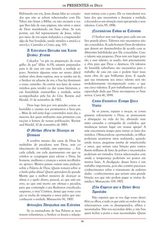 os PRESENTES de Deus 
86 
Habitando em vós, Jesus deseja falar ao coração 
dos que não se acham relacionados com Ele. 
Talvez não leiam a Bíblia, ou não escutem a voz 
que lhes fala de suas páginas; não vêem o amor 
de Deus manifestado em Suas obras. Se sois, 
porém, um fiel representante de Jesus, talvez 
por meio de vós sejam induzidos a compreender 
algo de Sua bondade, sendo atraídos a amá-Lo e 
servi-Lo. Caminho a Cristo, pág. 115. 
A Literatura Deixada nos Lares 
Produz Frutos 
Calçados “os pés na preparação do evan-gelho 
da paz” (Efés. 6:15), estareis preparados 
para ir de casa em casa levando a verdade ao 
povo. Sentireis algumas vezes ser muito difícil 
realizar obra desta espécie; mas se sairdes em fé, 
o Senhor irá adiante de vós, e Sua luz iluminará 
o vosso caminho. Ao entrar nos lares de vossos 
vizinhos para vender ou dar nossa literatura, e 
em humildade ensinar-lhes a verdade, sereis 
acompanhados pela luz do Céu. Review and 
Herald, 11 de novembro de 1902. 
Deus logo fará por nós grandes coisas, se 
humildes e crentes nos prostrarmos a Seus pés. 
... Mais de mil serão logo convertidos num dia, a 
maioria dos quais atribuirão suas primeiras con-vicções 
à leitura de nossas publicações. Review 
and Herald, 10 de novembro de 1885. 
O Melhor Meio de Alcançar as 
Pessoas 
À sombra mesmo das casas de Deus há 
multidões de pecadores sem Deus, sem co-nhecimento 
da verdade, sem esperança. ... Em 
cada cidade, em cada ajuntamento em que os 
cristãos se congregam para adorar a Deus, há 
homens, mulheres e crianças a serem recolhidos 
no aprisco. Muitos jamais ouvem uma preleção 
sobre a Palavra de Deus. Quem tomará sobre si 
o fardo pelas almas? Quem aprenderá do grande 
Mestre que a melhor maneira de alcançar as 
almas é o apelo direto, pessoal, ao que está em 
erro, ao que está morto em ofensas e pecados, 
para que contemple o seu Redentor crucificado, 
suspenso, e viva? Cristãos, deixai que vosso cora-ção 
se encha de simpatia e amor pelos que não 
conhecem a verdade. Manuscrito 81, 1900. 
Situações Adequadas aos Talentos 
Se os ensinadores de Sua Palavra se mos-trarem 
voluntários, o Senhor os levará a relação 
mais íntima com o povo. Ele os introduzirá nos 
lares dos que necessitam e desejam a verdade, 
colocando-os em situação mais apropriada a seus 
talentos. Carta 95, 1896. 
Necessários Todos os Talentos 
O Senhor tem um lugar para cada um em 
Seu grande plano. Talentos não necessários não 
são concedidos. A cada homem Deus dá talentos 
que devem ser desenvolvidos de acordo com as 
diferentes habilidades por Ele concedidas. Caso 
o talento seja pequeno, Deus tem um lugar para 
ele; e esse talento, se usado, fará precisamente 
a obra para que Deus o destinou. Os talentos 
do humilde suburbano são necessários para o 
trabalho de casa em casa e podem fazer mais 
nesta obra do que brilhantes dons. E aquele 
que usa retamente seu único talento será tão 
verdadeiramente recompensado como o que 
usa cinco talentos. É por trabalharem segundo a 
capacidade dada que Deus recompensa os Seus 
servos. Carta 41, 1899. 
Como Encontrar Tempo Para 
Visita 
Se os jovens, rapazes e moças, se consa-grassem 
solenemente a Deus, se praticassem 
a abnegação na vida do lar, aliviando suas 
mães cansadas e carregadas de cuidados, que 
mudanças teriam lugar em nossas igrejas! A 
mãe encontraria tempo para visitar os lares dos 
vizinhos. Oferecendo-se oportunidade, os filhos 
poderiam mostrar-se úteis realizando, quando 
ainda novos, pequenas tarefas de misericórdia 
e amor, que seriam uma bênção para outros. 
Assim milhares de lares de pobres e necessitados 
poderiam ser visitados. Livros relacionados com 
saúde e temperança poderiam ser postos em 
muitos lares. A divulgação desses livros é um 
trabalho importante, pois eles contêm preciosos 
conhecimentos sobre o tratamento de enfermi-dades 
- conhecimentos que seriam uma grande 
bênção aos que não podem pagar as visitas do 
médico. Manuscrito 119, 1901. 
Não Esperar que o Dever Seja 
Apontado 
Não espereis que se vos diga vosso dever. 
Abri os olhos, e vede os que estão ao redor de vós; 
relacionai-vos com os desamparados, aflitos e 
necessitados. Não vos escondais deles, e não bus-queis 
fechar a porta a suas necessidades. Quem 
 