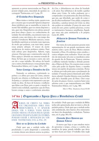 os PRESENTES de Deus 
87 
apresenta as provas mencionadas em Tiago, de 
possuir religião pura, imaculada de egoísmo ou 
corrupção? Testimonies, vol. 2, pág. 29. 
O Trabalho Gera Disposição 
Meus irmãos e minhas irmãs, quereis rom-per 
o encanto que vos prende? Quereis despertar 
dessa indolência que se assemelha ao torpor da 
morte? Ide trabalhar, quer vos sintais dispostos a 
isto, quer não. Empenhai-vos em esforço pessoal 
para levar almas a Jesus e ao conhecimento da 
verdade. Em tal trabalho, encontrareis tanto um 
estímulo como um tônico; ele a um tempo des-pertará 
e fortalecerá. Mediante exercício, vossas 
faculdades espirituais se tornarão mais vigorosas, 
de modo que podereis, com mais êxito, operar 
vossa própria salvação. O torpor da morte 
apoderou-se de muitos professos cristãos. Fazei 
todo esforço para despertá-los. Adverti, rogai, 
arrazoai. Orai para que o enternecedor amor de 
Deus aqueça e abrande sua natureza tomada de 
frieza. Se bem que se recusem a ouvir, não será 
em vão o vosso trabalho. No esforço de benefi-ciar 
a outros, beneficiar-se-á a vossa própria alma. 
Testemunhos Seletos, vol. 2, págs. 128 e 129. 
Levar Consigo a Atmosfera do Céu 
Visitando os enfermos, confortando os 
pobres e os aflitos por amor de Cristo, estareis 
levando aos obreiros os brilhantes raios do Sol 
da Justiça, e o próprio rosto expressará a paz que 
reside na alma. As faces de homens e mulheres 
que falam com Deus, para os quais o mundo in-visível 
é uma realidade, exprimem a paz de Deus. 
Levam consigo a suave e confortante atmosfera 
do Céu, e difundem-na em obras de bondade 
e de amor. Sua influência é de molde a ganhar 
almas para Cristo. Se todos pudessem ver e 
compreender e ser praticantes das obras de Deus, 
que paz, que felicidade, que saúde do corpo e 
paz de alma resultariam! Uma cálida, compassiva 
atmosfera, a piedosa ternura de Cristo na alma 
não podem ser avaliadas. O preço do amor está 
acima de ouro, prata e pedras preciosas, e torna 
os instrumentos humanos semelhantes Àquele 
que viveu não para satisfazer-Se a Si próprio. 
Carta 43, 1895. 
Milhares de Pessoas Visitando as 
Famílias 
Em visões da noite passaram perante mim 
representações de um grande movimento refor-matório 
entre o povo de Deus. Muitos estavam 
louvando a Deus. Os enfermos eram curados, e 
outros milagres eram realizados. Viu-se um espí-rito 
de intercessão tal como se manifestou antes 
do grande dia de Pentecoste. Viam-se centenas 
e milhares visitando famílias e abrindo perante 
elas a Palavra de Deus. Os corações eram conven-cidos 
pelo poder do Espírito Santo, e manifes-tava- 
se um espírito de genuína conversão. Portas 
se abriam por toda parte para a proclamação da 
verdade. O mundo parecia iluminado pela influ-ência 
celestial. Grandes bênçãos eram recebidas 
pelo fiel e humilde povo de Deus. Ouvi vozes 
de ações de graças e louvor, e parecia haver uma 
reforma como a que testemunhamos em 1844. 
Testemunhos Seletos, vol. 3, pág. 345. 
Ellen G. White - Beneficência Social, 91-104 
14º dia | Organizando a Igreja Para a Beneficência Cristã 
A igreja de Cristo na Terra 
foi organizada para fins 
missionários, e o Senhor 
deseja ver a igreja toda ideali-zando 
meios e planos pelos quais 
grandes e pequenos, ricos e pobres, 
possam ouvir a mensagem da ver-dade. 
Testimonies, vol. 6, pág. 29. 
Unir-se na Prática da Caridade 
Onde quer que a verdade tenha sido 
proclamada e o povo despertado e convertido, 
os crentes devem sem demora unir-se na prática 
da caridade. Onde quer que a verdade da Bíblia 
tenha sido apresentada, deve ter início a obra de 
piedade prática. Onde quer que a verdade tenha 
sido estabelecida, deve fazer-se obra missionária 
em favor dos desajudados e sofredores. Testimo-nies, 
vol. 6, págs. 84 e 85. 
Chamado Para Homens que 
Possam Liderar 
A menos que haja os que estudem meios 
de aproveitar o tempo, a força e o cérebro dos 
membros da igreja, grande trabalho que devia 
ser feito ficará por fazer. O trabalho feito negli- 
 