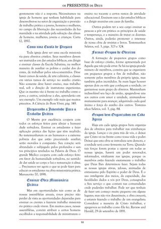 os PRESENTES de Deus 
8 
gentemente não é a resposta. Necessitamos na 
igreja de homens que tenham habilidade para 
desenvolver-se no setor de organização e provisão 
de trabalho prático a jovens, homens e mulheres, 
no campo da libertação das necessidades da hu-manidade 
e na atividade pela salvação das almas 
de homens, mulheres, jovens e crianças. Carta 
12, 1892. 
Como uma Escola de Preparo 
Toda igreja deve ser uma escola missioná-ria 
para obreiros cristãos. Seus membros devem 
ser instruídos em dar estudos bíblicos, em dirigir 
e ensinar classes da Escola Sabatina, na melhor 
maneira de auxiliar os pobres e cuidar dos do-entes, 
de trabalhar pelos não-convertidos. Deve 
haver cursos de saúde, de arte culinária, e classes 
em vários ramos de serviço no auxílio cristão. 
Não somente deve haver ensino, mas trabalho 
real, sob a direção de instrutores experientes. 
Que os mestres vão à frente no trabalho entre o 
povo, e outros, unindo-se a eles, aprenderão em 
seu exemplo. Um exemplo vale mais que muitos 
preceitos. A Ciência do Bom Viver, pág. 149. 
Preparando a Juventude Para o 
Trabalho Prático 
O Mestre por excelência coopera com 
todos os esforços feitos para aliviar a humani-dade 
sofredora. Ensinai os estudantes a fazer 
aplicação prática das lições que têm recebido. 
Ao testemunharem os ais humanos e a extrema 
pobreza dos que estão procurando auxiliar, 
serão movidos à compaixão. Seu coração será 
abrandado e subjugado pelos profundos e san-tos 
princípios revelados na Palavra de Deus. O 
grande Médico coopera com cada esforço feito 
em favor da humanidade sofredora, no sentido 
de dar saúde ao corpo e luz e restauração à alma. 
... Precisamos ver agora o que se pode fazer para 
educar os estudantes na obra missionária prática. 
Manuscrito 70, 1898. 
Ensinar Obra Missionária 
Prática 
Mas em oportunidades tais como as de 
nossas assembléias anuais, é-nos preciso não 
perder de vista as oportunidades deparadas para 
ensinar os crentes a fazerem trabalho missioná-rio 
prático onde vivem. Em muitos casos, nessas 
assembléias, convirá atribuir a certos homens 
escolhidos a responsabilidade de ministrarem o 
ensino no tocante a certos ramos de atividade 
educacional. Ensinem uns a dar estudos bíblicos 
e a dirigir reuniões em casas de família. 
Outros podem ter a seu cargo ensinar as 
pessoas a pôr em prática os princípios de saúde 
e temperança, e a maneira de tratar os doentes. 
Outros, ainda, poderão promover o interesse 
de nossa obra de revistas e livros. Testemunhos 
Seletos, vol. 3, págs. 323 e 324. 
Formar Grupos de Obreiros 
A formação de pequenos grupos como 
base de esforço cristão, foi-me apresentada por 
Aquele que não pode errar. Se há na igreja grande 
número de membros, convém que se organizem 
em pequenos grupos a fim de trabalhar, não 
somente pelos membros da própria igreja, mas 
também pelos incrédulos. Se num lugar houver 
apenas dois ou três que conheçam a verdade, or-ganizem- 
se num grupo de obreiros. Mantenham 
indissolúvel seu laço de união, apegando-se uns 
aos outros com amor e unidade, animando-se 
mutuamente para avançar, adquirindo cada qual 
ânimo e força do auxílio dos outros. Testemu-nhos 
Seletos, vol. 3, pág. 84. 
Grupos bem Organizados em Cada 
Igreja 
Haja em cada igreja grupos bem organiza-dos 
de obreiros para trabalhar nas vizinhanças 
da igreja. Lançai o eu para trás de vós, e deixai 
que Cristo vá na frente como vossa vida e poder. 
Deixai que esta obra se introduza sem demora, e 
a verdade será como fermento na Terra. Quando 
tais forças forem postas a operar em todas as 
nossas igrejas, haverá um poder renovador, 
reformador, vitalizante nas igrejas, porque os 
membros estão fazendo exatamente o trabalho 
que Deus lhes determinou fazer. Sejam todas 
as nossas igrejas ativas, zelosas, animadas de 
entusiasmo pelo Espírito e poder de Deus. É o 
uso inteligente dos meios, da capacidade, das 
faculdades dados a vós por Deus, consagrados 
a Seu serviço o que contará nas comunidades 
onde puderdes trabalhar. Pode ser que tenhais 
de fazer um começo muito pequeno em alguns 
lugares; mas não vos desanimeis; a obra crescerá, 
e estareis fazendo o trabalho de um evangelista. 
Considerai a maneira de Cristo trabalhar, e 
apegai-vos ao trabalho como Ele fez. Review and 
Herald, 29 de setembro de 1891. 
 