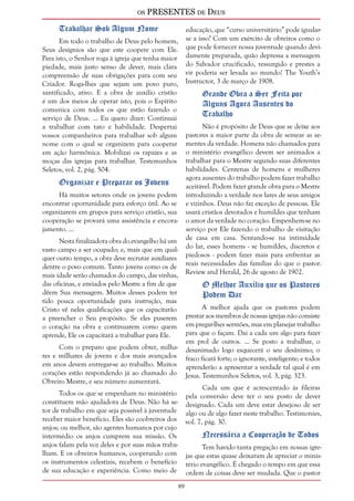 os PRESENTES de Deus 
89 
Trabalhar Sob Algum Nome 
Em todo o trabalho de Deus pelo homem, 
Seus desígnios são que este coopere com Ele. 
Para isto, o Senhor roga à igreja que tenha maior 
piedade, mais justo senso de dever, mais clara 
compreensão de suas obrigações para com seu 
Criador. Roga-lhes que sejam um povo puro, 
santificado, ativo. E a obra de auxílio cristão 
é um dos meios de operar isto, pois o Espírito 
comunica com todos os que estão fazendo o 
serviço de Deus. ... Eu quero dizer: Continuai 
a trabalhar com tato e habilidade. Despertai 
vossos companheiros para trabalhar sob algum 
nome com o qual se organizem para cooperar 
em ação harmônica. Mobilizai os rapazes e as 
moças das igrejas para trabalhar. Testemunhos 
Seletos, vol. 2, pág. 504. 
Organizar e Preparar os Jovens 
Há muitos setores onde os jovens podem 
encontrar oportunidade para esforço útil. Ao se 
organizarem em grupos para serviço cristão, sua 
cooperação se provará uma assistência e encora-jamento. 
... 
Nesta finalizadora obra do evangelho há um 
vasto campo a ser ocupado; e, mais que em qual-quer 
outro tempo, a obra deve recrutar auxiliares 
dentre o povo comum. Tanto jovens como os de 
mais idade serão chamados do campo, das vinhas, 
das oficinas, e enviados pelo Mestre a fim de que 
dêem Sua mensagem. Muitos desses podem ter 
tido pouca oportunidade para instrução, mas 
Cristo vê neles qualificações que os capacitarão 
a preencher o Seu propósito. Se eles puserem 
o coração na obra e continuarem como quem 
aprende, Ele os capacitará a trabalhar para Ele. 
Com o preparo que podem obter, milha-res 
e milhares de jovens e dos mais avançados 
em anos devem entregar-se ao trabalho. Muitos 
corações estão respondendo já ao chamado do 
Obreiro Mestre, e seu número aumentará. 
Todos os que se empenham no ministério 
constituem mão ajudadora de Deus. Não há se-tor 
de trabalho em que seja possível à juventude 
receber maior benefício. Eles são coobreiros dos 
anjos; ou melhor, são agentes humanos por cujo 
intermédio os anjos cumprem sua missão. Os 
anjos falam pela voz deles e por suas mãos traba-lham. 
E os obreiros humanos, cooperando com 
os instrumentos celestiais, recebem o benefício 
de sua educação e experiência. Como meio de 
educação, que “curso universitário” pode igualar-se 
a isso? Com um exército de obreiros como o 
que pode fornecer nossa juventude quando devi-damente 
preparada, quão depressa a mensagem 
do Salvador crucificado, ressurgido e prestes a 
vir poderia ser levada ao mundo! The Youth’s 
Instructor, 3 de março de 1908. 
Grande Obra a Ser Feita por 
Alguns Agora Ausentes do 
Trabalho 
Não é propósito de Deus que se deixe aos 
pastores a maior parte da obra de semear as se-mentes 
da verdade. Homens não chamados para 
o ministério evangélico devem ser animados a 
trabalhar para o Mestre segundo suas diferentes 
habilidades. Centenas de homens e mulheres 
agora ausentes do trabalho podem fazer trabalho 
aceitável. Podem fazer grande obra para o Mestre 
introduzindo a verdade nos lares de seus amigos 
e vizinhos. Deus não faz exceção de pessoas. Ele 
usará cristãos devotados e humildes que tenham 
o amor da verdade no coração. Empenhem-se no 
serviço por Ele fazendo o trabalho de visitação 
de casa em casa. Sentando-se na intimidade 
do lar, esses homens - se humildes, discretos e 
piedosos - podem fazer mais para enfrentar as 
reais necessidades das famílias do que o pastor. 
Review and Herald, 26 de agosto de 1902. 
O Melhor Auxílio que os Pastores 
Podem Dar 
A melhor ajuda que os pastores podem 
prestar aos membros de nossas igrejas não consiste 
em pregar-lhes sermões, mas em planejar trabalho 
para que o façam. Dai a cada um algo para fazer 
em prol de outros. ... Se posto a trabalhar, o 
desanimado logo esquecerá o seu desânimo; o 
fraco ficará forte; o ignorante, inteligente; e todos 
aprenderão a apresentar a verdade tal qual é em 
Jesus. Testemunhos Seletos, vol. 3, pág. 323. 
Cada um que é acrescentado às fileiras 
pela conversão deve ter o seu posto de dever 
designado. Cada um deve estar desejoso de ser 
algo ou de algo fazer neste trabalho. Testimonies, 
vol. 7, pág. 30. 
Necessária a Cooperação de Todos 
Tem havido tanta pregação em nossas igre-jas 
que estas quase deixaram de apreciar o minis-tério 
evangélico. É chegado o tempo em que essa 
ordem de coisas deve ser mudada. Que o pastor 
 