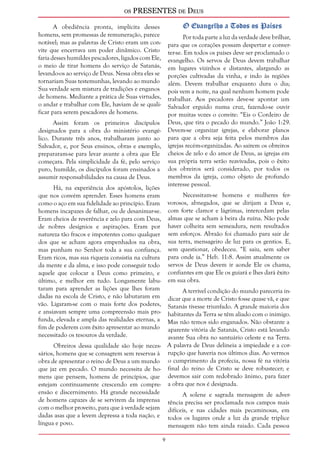 os PRESENTES de Deus 
A obediência pronta, implícita desses 
homens, sem promessas de remuneração, parece 
notável; mas as palavras de Cristo eram um con-vite 
que encerrava um poder dinâmico. Cristo 
faria desses humildes pescadores, ligados com Ele, 
o meio de tirar homens do serviço de Satanás, 
levando-os ao serviço de Deus. Nessa obra eles se 
tornariam Suas testemunhas, levando ao mundo 
Sua verdade sem mistura de tradições e enganos 
de homens. Mediante a prática de Suas virtudes, 
o andar e trabalhar com Ele, haviam de se quali-ficar 
para serem pescadores de homens. 
Assim foram os primeiros discípulos 
designados para a obra do ministério evangé-lico. 
Durante três anos, trabalharam junto ao 
Salvador, e, por Seus ensinos, obras e exemplo, 
prepararam-se para levar avante a obra que Ele 
começara. Pela simplicidade da fé, pelo serviço 
puro, humilde, os discípulos foram ensinados a 
assumir responsabilidades na causa de Deus. 
Há, na experiência dos apóstolos, lições 
que nos convém aprender. Esses homens eram 
como o aço em sua fidelidade ao princípio. Eram 
homens incapazes de falhar, ou de desanimar-se. 
Eram cheios de reverência e zelo para com Deus, 
de nobres desígnios e aspirações. Eram por 
natureza tão fracos e impotentes como qualquer 
dos que se acham agora empenhados na obra, 
mas punham no Senhor toda a sua confiança. 
Eram ricos, mas sua riqueza consistia na cultura 
da mente e da alma, e isso pode conseguir todo 
aquele que colocar a Deus como primeiro, e 
último, e melhor em tudo. Longamente labu-taram 
para aprender as lições que lhes foram 
dadas na escola de Cristo, e não labutaram em 
vão. Ligaram-se com o mais forte dos poderes, 
e ansiavam sempre uma compreensão mais pro-funda, 
elevada e ampla das realidades eternas, a 
fim de poderem com êxito apresentar ao mundo 
necessitado os tesouros da verdade. 
Obreiros dessa qualidade são hoje neces-sários, 
homens que se consagrem sem reservas à 
obra de apresentar o reino de Deus a um mundo 
que jaz em pecado. O mundo necessita de ho-mens 
que pensem, homens de princípios, que 
estejam continuamente crescendo em compre-ensão 
e discernimento. Há grande necessidade 
de homens capazes de se servirem da imprensa 
com o melhor proveito, para que à verdade sejam 
dadas asas que a levem depressa a toda nação, e 
língua e povo. 
O Evangelho a Todos os Países 
Por toda parte a luz da verdade deve brilhar, 
para que os corações possam despertar e conver-ter- 
se. Em todos os países deve ser proclamado o 
evangelho. Os servos de Deus devem trabalhar 
em lugares vizinhos e distantes, alargando as 
porções cultivadas da vinha, e indo às regiões 
além. Devem trabalhar enquanto dura o dia; 
pois vem a noite, na qual nenhum homem pode 
trabalhar. Aos pecadores deve-se apontar um 
Salvador erguido numa cruz, fazendo-se ouvir 
por muitas vozes o convite: “Eis o Cordeiro de 
Deus, que tira o pecado do mundo.” João 1:29. 
Devem-se organizar igrejas, e elaborar planos 
para que a obra seja feita pelos membros das 
igrejas recém-organizadas. Ao saírem os obreiros 
cheios de zelo e do amor de Deus, as igrejas em 
sua própria terra serão reavivadas, pois o êxito 
dos obreiros será considerado, por todos os 
membros da igreja, como objeto de profundo 
interesse pessoal. 
Necessitam-se homens e mulheres fer-vorosos, 
abnegados, que se dirijam a Deus e, 
com forte clamor e lágrimas, intercedam pelas 
almas que se acham à beira da ruína. Não pode 
haver colheita sem semeadura, nem resultados 
sem esforços. Abraão foi chamado para sair de 
sua terra, mensageiro de luz para os gentios. E, 
sem questionar, obedeceu. “E saiu, sem saber 
para onde ia.” Heb. 11:8. Assim atualmente os 
servos de Deus devem ir aonde Ele os chama, 
confiantes em que Ele os guiará e lhes dará êxito 
em sua obra. 
A terrível condição do mundo pareceria in-dicar 
que a morte de Cristo fosse quase vã, e que 
Satanás tivesse triunfado. A grande maioria dos 
habitantes da Terra se têm aliado com o inimigo. 
Mas não temos sido enganados. Não obstante a 
aparente vitória de Satanás, Cristo está levando 
avante Sua obra no santuário celeste e na Terra. 
A palavra de Deus delineia a impiedade e a cor-rupção 
que haveria nos últimos dias. Ao vermos 
o cumprimento da profecia, nossa fé na vitória 
final do reino de Cristo se deve robustecer; e 
devemos sair com redobrado ânimo, para fazer 
a obra que nos é designada. 
A solene e sagrada mensagem de adver-tência 
precisa ser proclamada nos campos mais 
difíceis, e nas cidades mais pecaminosas, em 
todos os lugares onde a luz da grande tríplice 
mensagem não tem ainda raiado. Cada pessoa 
 