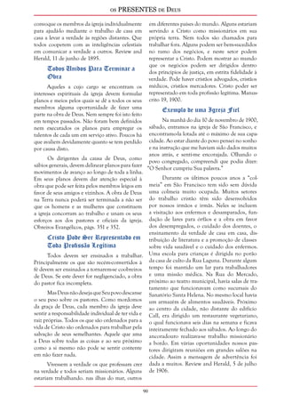 os PRESENTES de Deus 
90 
convoque os membros da igreja individualmente 
para ajudá-lo mediante o trabalho de casa em 
casa a levar a verdade às regiões distantes. Que 
todos cooperem com as inteligências celestiais 
em comunicar a verdade a outros. Review and 
Herald, 11 de junho de 1895. 
Todos Unidos Para Terminar a 
Obra 
Aqueles a cujo cargo se encontram os 
interesses espirituais da igreja devem formular 
planos e meios pelos quais se dê a todos os seus 
membros alguma oportunidade de fazer uma 
parte na obra de Deus. Nem sempre foi isto feito 
em tempos passados. Não foram bem definidos 
nem executados os planos para empregar os 
talentos de cada um em serviço ativo. Poucos há 
que avaliem devidamente quanto se tem perdido 
por causa disto. 
Os dirigentes da causa de Deus, como 
sábios generais, devem delinear planos para fazer 
movimentos de avanço ao longo de toda a linha. 
Em seus planos devem dar atenção especial à 
obra que pode ser feita pelos membros leigos em 
favor de seus amigos e vizinhos. A obra de Deus 
na Terra nunca poderá ser terminada a não ser 
que os homens e as mulheres que constituem 
a igreja concorram ao trabalho e unam os seus 
esforços aos dos pastores e oficiais da igreja. 
Obreiros Evangélicos, págs. 351 e 352. 
Cristo Pode Ser Representado em 
Toda Profissão Legítima 
Todos devem ser ensinados a trabalhar. 
Principalmente os que são recém-convertidos à 
fé devem ser ensinados a tornarem-se coobreiros 
de Deus. Se este dever for negligenciado, a obra 
do pastor fica incompleta. 
Mas Deus não deseja que Seu povo descanse 
o seu peso sobre os pastores. Como mordomos 
da graça de Deus, cada membro da igreja deve 
sentir a responsabilidade individual de ter vida e 
raiz próprias. Todos os que são ordenados para a 
vida de Cristo são ordenados para trabalhar pela 
salvação de seus semelhantes. Aquele que ama 
a Deus sobre todas as coisas e ao seu próximo 
como a si mesmo não pode se sentir contente 
em não fazer nada. 
Vivessem a verdade os que professam crer 
na verdade e todos seriam missionários. Alguns 
estariam trabalhando. nas ilhas do mar, outros 
em diferentes países do mundo. Alguns estariam 
servindo a Cristo como missionários em sua 
própria terra. Nem todos são chamados para 
trabalhar fora. Alguns podem ser bem-sucedidos 
no ramo dos negócios, e neste setor podem 
representar a Cristo. Podem mostrar ao mundo 
que os negócios podem ser dirigidos dentro 
dos princípios de justiça, em estrita fidelidade à 
verdade. Pode haver cristãos advogados, cristãos 
médicos, cristãos mercadores. Cristo poder ser 
representado em toda profissão legítima. Manus-crito 
19, 1900. 
Exemplo de uma Igreja Fiel 
Na manhã do dia 10 de novembro de 1900, 
sábado, entramos na igreja de São Francisco, e 
encontramo-la lotada até o máximo de sua capa-cidade. 
Ao estar diante do povo pensei no sonho 
e na instrução que me haviam sido dados muitos 
anos atrás, e senti-me encorajada. Olhando o 
povo congregado, compreendi que podia dizer: 
“O Senhor cumpriu Sua palavra.” 
Durante os últimos poucos anos a “col-meia” 
em São Francisco tem sido sem dúvida 
uma colmeia muito ocupada. Muitos setores 
do trabalho cristão têm sido desenvolvidos 
por nossos irmãos e irmãs. Neles se incluem 
a visitação aos enfermos e desamparados, fun-dação 
de lares para órfãos e a obra em favor 
dos desempregados, o cuidado dos doentes, o 
ensinamento da verdade de casa em casa, dis-tribuição 
de literatura e a promoção de classes 
sobre vida saudável e o cuidado dos enfermos. 
Uma escola para crianças é dirigida no porão 
da casa de culto da Rua Laguna. Durante algum 
tempo foi mantido um lar para trabalhadores 
e uma missão médica. Na Rua do Mercado, 
próximo ao teatro municipal, havia salas de tra-tamento 
que funcionavam como sucursais do 
Sanatório Santa Helena. No mesmo local havia 
um armazém de alimentos saudáveis. Próximo 
ao centro da cidade, não distante do edifício 
Call, era dirigido um restaurante vegetariano, 
o qual funcionava seis dias na semana e ficava 
inteiramente fechado aos sábados. Ao longo do 
ancoradouro realizava-se trabalho missionário 
a bordo. Em várias oportunidades nossos pas-tores 
dirigiram reuniões em grandes salões na 
cidade. Assim a mensagem de advertência foi 
dada a muitos. Review and Herald, 5 de julho 
de 1906. 
 