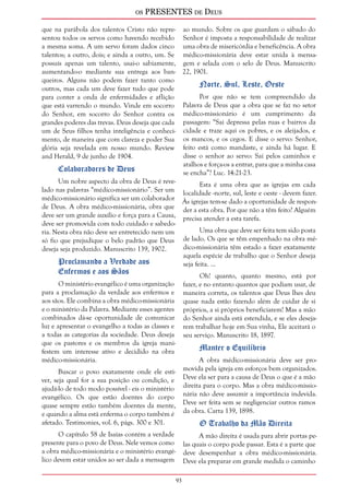 os PRESENTES de Deus 
93 
que na parábola dos talentos Cristo não repre-sentou 
todos os servos como havendo recebido 
a mesma soma. A um servo foram dados cinco 
talentos; a outro, dois; e ainda a outro, um. Se 
possuís apenas um talento, usai-o sabiamente, 
aumentando-o mediante sua entrega aos ban-queiros. 
Alguns não podem fazer tanto como 
outros, mas cada um deve fazer tudo que pode 
para conter a onda de enfermidades e aflição 
que está varrendo o mundo. Vinde em socorro 
do Senhor, em socorro do Senhor contra os 
grandes poderes das trevas. Deus deseja que cada 
um de Seus filhos tenha inteligência e conheci-mento, 
de maneira que com clareza e poder Sua 
glória seja revelada em nosso mundo. Review 
and Herald, 9 de junho de 1904. 
Colaboradores de Deus 
Um nobre aspecto da obra de Deus é reve-lado 
nas palavras “médico-missionário”. Ser um 
médico-missionário significa ser um colaborador 
de Deus. A obra médico-missionária, obra que 
deve ser um grande auxílio e força para a Causa, 
deve ser promovida com todo cuidado e sabedo-ria. 
Nesta obra não deve ser entretecido nem um 
só fio que prejudique o belo padrão que Deus 
deseja seja produzido. Manuscrito 139, 1902. 
Proclamando a Verdade aos 
Enfermos e aos Sãos 
O ministério evangélico é uma organização 
para a proclamação da verdade aos enfermos e 
aos sãos. Ele combina a obra médico-missionária 
e o ministério da Palavra. Mediante esses agentes 
combinados dá-se oportunidade de comunicar 
luz e apresentar o evangelho a todas as classes e 
a todas as categorias da sociedade. Deus deseja 
que os pastores e os membros da igreja mani-festem 
um interesse ativo e decidido na obra 
médico-missionária. 
Buscar o povo exatamente onde ele esti-ver, 
seja qual for a sua posição ou condição, e 
ajudá-lo de todo modo possível - eis o ministério 
evangélico. Os que estão doentes do corpo 
quase sempre estão também doentes da mente, 
e quando a alma está enferma o corpo também é 
afetado. Testimonies, vol. 6, págs. 300 e 301. 
O capítulo 58 de Isaías contém a verdade 
presente para o povo de Deus. Nele vemos como 
a obra médico-missionária e o ministério evangé-lico 
devem estar unidos ao ser dada a mensagem 
ao mundo. Sobre os que guardam o sábado do 
Senhor é imposta a responsabilidade de realizar 
uma obra de misericórdia e beneficência. A obra 
médico-missionária deve estar unida à mensa-gem 
e selada com o selo de Deus. Manuscrito 
22, 1901. 
Norte, Sul, Leste, Oeste 
Por que não se tem compreendido da 
Palavra de Deus que a obra que se faz no setor 
médico-missionário é um cumprimento da 
passagem: “Sai depressa pelas ruas e bairros da 
cidade e traze aqui os pobres, e os aleijados, e 
os mancos, e os cegos. E disse o servo: Senhor, 
feito está como mandaste, e ainda há lugar. E 
disse o senhor ao servo: Sai pelos caminhos e 
atalhos e força-os a entrar, para que a minha casa 
se encha”? Luc. 14:21-23. 
Esta é uma obra que as igrejas em cada 
localidade -norte, sul, leste e oeste - devem fazer. 
Às igrejas tem-se dado a oportunidade de respon-der 
a esta obra. Por que não a têm feito? Alguém 
precisa atender a esta tarefa. 
Uma obra que deve ser feita tem sido posta 
de lado. Os que se têm empenhado na obra mé-dico- 
missionária têm estado a fazer exatamente 
aquela espécie de trabalho que o Senhor deseja 
seja feita. ... 
Oh! quanto, quanto mesmo, está por 
fazer, e no entanto quantos que podiam usar, de 
maneira correta, os talentos que Deus lhes deu 
quase nada estão fazendo além de cuidar de si 
próprios, a si próprios beneficiarem! Mas a mão 
do Senhor ainda está estendida, e se eles deseja-rem 
trabalhar hoje em Sua vinha, Ele aceitará o 
seu serviço. Manuscrito 18, 1897. 
Manter o Equilíbrio 
A obra médico-missionária deve ser pro-movida 
pela igreja em esforços bem organizados. 
Deve ela ser para a causa de Deus o que é a mão 
direita para o corpo. Mas a obra médico-missio-nária 
não deve assumir a importância indevida. 
Deve ser feita sem se negligenciar outros ramos 
da obra. Carta 139, 1898. 
O Trabalho da Mão Direita 
A mão direita é usada para abrir portas pe-las 
quais o corpo pode passar. Esta é a parte que 
deve desempenhar a obra médico-missionária. 
Deve ela preparar em grande medida o caminho 
 