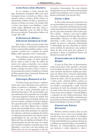 os PRESENTES de Deus 
95 
Cristo Guiará Neste Ministério 
Se vos achegais a Cristo, levando Seu 
jugo, diariamente aprendereis dEle como levar 
mensagens de paz e conforto aos aflitos e desa-nimados, 
tristes e contritos. Podeis indicar aos 
desanimados a Palavra de Deus e apresentar os 
doentes ao Senhor em oração. Ao orardes, falai 
a Cristo como faríeis a um fidedigno e muito 
amado amigo. Mantende uma doce, franca e 
agradável dignidade, como um filho de Deus. 
Isto será reconhecido. Testemunhos Seletos, vol. 
2, págs. 542 e 543. 
O Ministério de Médicos e 
Enfermeiros Imitadores de Cristo 
Que todos os aflitos possam receber aten-dimento 
de médicos e enfermeiros imitadores de 
Cristo, os quais podem ajudá-los a depor o corpo 
cansado e sofrido sob os cuidados do grande 
Médico, dEle esperando com fé a restauração. 
Todo verdadeiro cristão submete-se a Jesus 
como o verdadeiro médico de almas. Quando 
Ele Se coloca ao lado do leito dos aflitos, há 
muitos não apenas convertidos, mas curados. 
Se mediante judiciosa ministração o paciente é 
levado a entregar sua alma a Cristo e a levar os 
seus pensamentos cativos à obediência à vontade 
de Deus, grande vitória é alcançada. Review and 
Herald, 9 de maio de 1912. 
Enfermagem Missionária no Lar 
O Senhor deseja que homens e mulheres 
sábios ajam como enfermeiros para confortar e 
ajudar os enfermos e sofredores. ... Há muitos 
ramos da obra a serem promovidos pelos en-fermeiros- 
missionários. Há oportunidades para 
que enfermeiros bem preparados vão às famílias 
e procurem despertar interesse na verdade. Em 
cada comunidade quase, há grande número dos 
que não assistem a qualquer cerimônia religiosa. 
Se se quer alcançá-los com o evangelho, este deve 
ser levado a seus lares. Muitas vezes é a liberta-ção 
de suas necessidades físicas o único caminho 
pelo qual se pode deles aproximar. Ao cuidarem 
dos enfermos e aliviarem as angústias dos pobres, 
os enfermeiros-missionários encontrarão muitas 
oportunidades de orar com eles, de ler-lhes a 
Palavra de Deus, de falar-lhes do Salvador. Há os 
desesperançados que não têm força de vontade 
para controlar os apetites e as paixões que os têm 
degradado, e com estes e por estes podem orar. 
Podem levar um raio de esperança à vida dos 
derrotados e desanimados. Seu amor altruísta, 
manifestado nos atos de desinteressada bondade, 
ajudará esses sofredores a crer no amor de Cristo. 
Review and Herald, 9 de maio de 1912. 
Ensinar o Povo 
A obra médico-missionária apresenta mui-tas 
oportunidades para serviço. A intemperança 
no comer e a ignorância das leis da natureza estão 
sendo responsáveis por muitas das enfermidades 
que há e que estão roubando a Deus a glória que 
Lhe é devida. ... Ensinai o povo que é melhor 
saber como manter-se bem do que saber curar as 
enfermidades. Devemos ser sábios educadores, 
advertindo a todos contra a condescendência 
própria. Ao vermos o infortúnio, deformidade 
e enfermidades que têm sobrevindo ao mundo 
como resultado da ignorância, como podemos 
deixar de fazer nossa parte para esclarecer os 
ignorantes e aliviar os sofredores? Review and 
Herald, 6 de junho de 1912. 
Familiarizados com os Princípios 
Simples 
O povo de Deus deve ser genuinamente 
médico-missionário. Deve aprender a ministrar 
às necessidades da mente e do corpo. Deve saber 
como ministrar tratamentos simples que fazem 
tanto em aliviar dores e remover enfermidades. 
Deve estar familiarizado com os princípios da 
reforma de saúde, a fim de que possam mostrar 
a outros como, mediante hábitos corretos no 
comer, beber e vestir, podem as enfermidades 
ser evitadas e reconquistada a saúde. Uma de-monstração 
do valor dos princípios da reforma 
de saúde muito fará para remover preconceito 
contra nossa obra evangélica. O grande Médico, 
o originador da obra médico-missionária, aben-çoará 
cada um que vá humilde e confiantemente, 
procurando transmitir a verdade para este tempo. 
Review and Herald, 5 de maio de 1904. 
Essencial uma Reforma 
Permanente 
Reforma, reforma contínua, deve ser man-tida 
perante o povo, e por nosso exemplo deve-mos 
dar força aos nossos ensinos. A verdadeira 
religião e as leis da saúde andam de mãos dadas. 
É impossível trabalhar para a salvação de homens 
e mulheres sem apresentar-lhes a necessidade de 
libertar-se de condescendências pecaminosas, 
que destroem a saúde, depreciam a alma e 
 