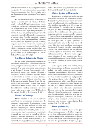 os PRESENTES de Deus 
97 
Embora não insistam de modo impertinente em 
seus pontos de vista para os outros, seu exemplo 
é um testemunho em favor dos princípios corre-tos. 
Essas pessoas exercem vasta influência para 
o bem. 
Há verdadeiro bom senso na reforma do 
regime. O assunto deve ser estudado de forma 
ampla e profunda. Ninguém devia criticar outros 
porque não estejam, em todas as coisas, agindo 
em harmonia com seu ponto de vista. É impos-sível 
estabelecer uma regra fixa para regular os 
hábitos de cada um, e ninguém se deve conside-rar 
critério para todos. Nem todos podem comer 
as mesmas coisas. Comidas apetecíveis e sãs para 
uma pessoa podem ser desagradáveis e mesmo 
nocivas para outra. Alguns não podem usar leite, 
ao passo que outros tiram bom proveito dele. 
Há pessoas que não conseguem digerir ervilhas 
e feijão; para outros, eles são saudáveis. Para uns 
as preparações de cereais integrais são boas, en-quanto 
outros não as podem ingerir. A Ciência 
do Bom Viver, págs. 319 e 320. 
Luz Para a Salvação do Mundo 
Os que atuam como professores devem ser 
inteligentes em referência a enfermidades e suas 
causas, compreendendo que cada ação do agente 
humano deve estar em perfeita harmonia com 
as leis da vida. A luz que Deus tem dado sobre 
a reforma de saúde é para a nossa salvação e a 
salvação do mundo. Homens e mulheres devem 
ser informados a respeito do corpo humano 
preparado por nosso Criador como Seu lugar 
de habitação, a respeito do qual deseja Ele que 
sejamos fiéis mordomos. “Porque nós somos 
santuário do Deus vivente, como Ele próprio 
disse: Habitarei e andarei entre eles; serei o seu 
Deus, e eles serão o Meu povo.” II Cor. 6:16. 
Review and Herald, 12 de novembro de 1901. 
Reaviva a Confiança 
Muitos não têm fé em Deus e perderam 
a confiança no homem, mas apreciam atos de 
simpatia e prestatividade. Ao verem uma pessoa 
chegar ao seu lar sem nenhum incentivo ma-terial 
ou compensação, a fim de ministrar aos 
enfermos, alimentar os famintos, vestir os nus e 
confortar os tristes, bondosamente conduzindo-os 
Àquele de cujo amor e piedade o obreiro 
humano é apenas o mensageiro - ao verem isto, 
o seu coração é tocado. Brota a gratidão, a fé é 
reanimada. Vêem que Deus cuida deles, e ao ser 
aberta a Sua Palavra estão preparados para ouvir. 
Review and Herald, 9 de maio de 1912. 
Muitos Salvos da Degradação 
Tem-me sido mostrado que a obra médico-missionária 
descobrirá, nas profundezas mesmo 
da degradação, homens que uma vez possuíram 
mente refinada, as mais ricas qualificações, e que 
pelo trabalho adequado serão libertos de sua 
caída condição. É a verdade como se encontra 
em Jesus que deve ser levada perante as mentes 
humanas depois de haverem sido cuidadas com 
simpatia e satisfeitas suas necessidades materiais. 
O Espírito Santo está operando e cooperando 
com os agentes humanos que estão trabalhando 
por esses pecadores, e alguns apreciarão o 
fundamento sobre uma rocha para sua fé reli-giosa. 
Não deve haver qualquer comunicação 
alarmante de doutrina estranha a esses súditos 
a quem Deus ama e dos quais tem piedade; mas 
ao serem ajudados fisicamente pelos obreiros 
médico-missionários, o Espírito Santo coopera 
com o ministério de seres humanos para desper-tar 
as faculdades morais. As faculdades mentais 
são levadas à atividade, e muitas dessas pessoas 
serão salvas. 
Coisa alguma pode, nem poderá jamais, 
tão bem caracterizar a obra na apresentação da 
verdade para ajudar o povo precisamente onde 
ele estiver, como a obra do Samaritano. Um tra-balho 
convenientemente conduzido para salvar 
os pobres pecadores que têm sido negligenciados 
pelas igrejas, será uma cunha pela qual a verdade 
encontrará terreno sólido. Uma diferente ordem 
de coisas precisa ser estabelecida entre nós como 
um povo, e ao ser feita esta espécie de trabalho, 
ter-se-á criado uma atmosfera inteiramente 
diferente em torno das almas dos obreiros; pois 
o Espírito Santo Se comunicará a todos os que 
estão fazendo trabalho para Deus, e os que são 
dirigidos pelo Espírito Santo serão um poder a 
serviço de Deus no erguer, fortalecer e salvar as 
almas que estão prestes a perecer. Special Testi-monies, 
Série A, nº 11, pág. 32. 
Zelo e Perseverança 
Pudesse eu despertar nosso povo para 
esforço cristão, pudesse eu levá-lo a empenhar-se 
em obra médico-missionária com santo zelo 
e divina perseverança, não em poucos lugares, 
mas em cada lugar, dedicando esforço pessoal 
em favor dos que estão fora do aprisco, e quão 
 