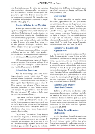 os PRESENTES de Deus 
9 
sos desencadeamentos de forças da natureza, 
desorganizadas e desgovernadas, inteiramente 
fora do controle do homem; mas em todas elas 
pode ler-se o propósito de Deus. Elas estão entre 
os instrumentos pelos quais Ele busca despertar 
a homens e mulheres para que sintam o perigo. 
Profetas e Reis, pág. 277. 
Grandes Cidades Serão Varridas 
A obra que há muito devia estar em ativa 
operação para ganhar almas para Cristo não tem 
sido feita. Os habitantes de cidades ímpias a se-rem 
muito breve visitadas por calamidades têm 
sido cruelmente negligenciados. Aproxima-se o 
tempo em que grandes cidades serão varridas, 
e todos devem ser advertidos desses juízos por 
vir. Mas quem está dando para a realização desta 
obra o integral serviço que Deus requer? ... 
Atualmente nem uma milésima parte do 
trabalho a ser feito nas cidades o está sendo, e 
isso seria feito se homens e mulheres cumprissem 
o seu inteiro dever. Manuscrito 53, 1910. 
Oh! quem dera tivesse o povo de Deus o 
senso da iminente destruição de milhares de ci-dades, 
agora quase entregues à idolatria! Review 
and Herald, 10 de setembro de 1903. 
Calamidades Iminentes 
Não faz muito tempo uma cena muito 
impressionante passou perante mim. Vi uma 
enorme bola de fogo caindo entre algumas belas 
mansões, ocasionando sua imediata destruição. 
Ouvi alguém dizer: “Sabíamos que os juízos de 
Deus estavam para sobrevir à Terra, mas não 
sabíamos que viriam tão cedo.” Outros diziam: 
“Vós sabíeis? Por que então não nos dissestes? 
Nós não sabíamos.” De todos os lados ouvi 
pronunciarem-se tais palavras. ... 
Logo sérios conflitos surgirão entre as 
nações - conflitos que não cessarão até que Jesus 
venha. Como nunca antes, precisamos unir-nos, 
servindo Aquele que preparou o Seu trono no 
Céu e cujo reino domina sobre todos. Deus não 
abandonou o Seu povo, e nossa força consiste 
em não abandoná-Lo. 
Os juízos de Deus estão na Terra. As guer-ras 
e rumores de guerra, as destruições pelo fogo 
e inundações, dizem claramente que o tempo de 
angústia, que aumentará até o fim, está às por-tas. 
Não temos tempo a perder. O mundo está 
insuflado pelo espírito de guerra. As profecias 
do capítulo onze de Daniel já alcançaram quase 
o seu final cumprimento. Review and Herald, 24 
de novembro de 1904. 
Indescritível 
Na última sexta-feira de manhã, antes 
de acordar, apresentou-se-me uma cena muito 
impressionante. Pareceu-me despertar do sono, 
mas eu não estava em meu lar. Das janelas eu 
podia contemplar uma terrível conflagração. 
Grandes bolas de fogo estavam caindo sobre as 
casas, e dessas bolas setas flamejantes voavam 
em todas as direções. Era impossível dominar 
os fogos que se acendiam, e muitos lugares 
estavam sendo destruídos. O terror do povo era 
indescritível. Depois de algum tempo despertei e 
encontrei-me em meu lar. Carta 278, 1906. 
Preparar-se Enquanto Há 
Oportunidade 
Ao subverter a agressão religiosa as liber-dades 
de nossa nação, os que ficarem ao lado 
da liberdade de consciência serão postos numa 
posição desfavorável. No seu próprio interesse 
devem eles, enquanto têm oportunidade, tornar-se 
entendidos sobre enfermidades, suas causas, 
prevenção e cura. E os que assim procederem 
encontrarão um campo de trabalho em qualquer 
parte. Haverá sofredores, quantidades deles, que 
necessitarão ajuda, não apenas entre os de nossa 
própria fé, mas em grande proporção entre os 
que não conhecem a verdade. Medical Missio-nary, 
novembro-dezembro de 1892. 
Prontos Para Oferecer 
Assistência Imediata 
Pobreza e sofrimento nas famílias virão 
ao nosso conhecimento, e os aflitos e sofredo-res 
terão de ser aliviados. Pouco sabemos do 
sofrimento humano existente por toda parte 
ao nosso redor, mas ao termos oportunidade 
devemos estar prontos para oferecer imediata 
assistência aos que estão sob dura opressão. 
Manuscrito 25, 1894. 
A Mão de Deus Abranda o 
Sofrimento 
A obra da reforma de saúde é o meio em-pregado 
pelo Senhor para diminuir o sofrimento 
de nosso mundo, e para purificar Sua igreja. 
Ensinai ao povo que eles podem desempenhar o 
papel da mão ajudadora de Deus, mediante sua 
 