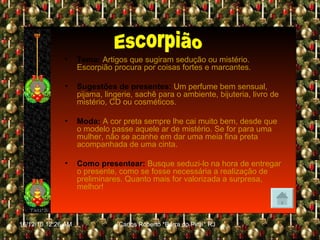 Tema:   Artigos que sugiram sedução ou mistério. Escorpião procura por coisas fortes e marcantes. Sugestões de presentes:   Um perfume bem sensual, pijama, lingerie, sachê para o ambiente, bijuteria, livro de mistério, CD ou cosméticos. Moda:   A cor preta sempre lhe cai muito bem, desde que o modelo passe aquele ar de mistério. Se for para uma mulher, não se acanhe em dar uma meia fina preta acompanhada de uma cinta. Como presentear:   Busque seduzi-lo na hora de entregar o presente, como se fosse necessária a realização de preliminares. Quanto mais for valorizada a surpresa, melhor! Escorpião 