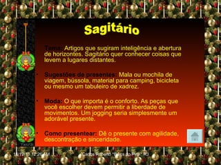 Tema:  Artigos que sugiram inteligência e abertura de horizontes. Sagitário quer conhecer coisas que levem a lugares distantes. Sugestões de presentes:   Mala ou mochila de viagem, bússola, material para camping, bicicleta ou mesmo um tabuleiro de xadrez. Moda:   O que importa é o conforto. As peças que você escolher devem permitir a liberdade de movimentos. Um jogging seria simplesmente um adorável presente. Como presentear:   Dê o presente com agilidade, descontração e sinceridade. Sagitário 