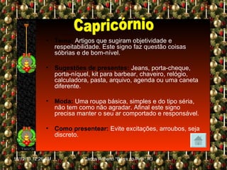 Tema:   Artigos que sugiram objetividade e respeitabilidade. Este signo faz questão coisas sóbrias e de bom-nível. Sugestões de presentes:   Jeans, porta-cheque, porta-níquel, kit para barbear, chaveiro, relógio, calculadora, pasta, arquivo, agenda ou uma caneta diferente. Moda:   Uma roupa básica, simples e do tipo séria, não tem como não agradar. Afinal este signo precisa manter o seu ar comportado e responsável. Como presentear:   Evite excitações, arroubos, seja discreto. Capricórnio 