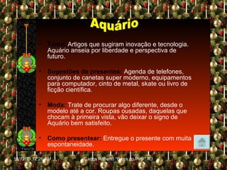 Tema:   Artigos que sugiram inovação e tecnologia. Aquário anseia por liberdade e perspectiva de futuro. Sugestões de presentes:   Agenda de telefones, conjunto de canetas super moderno, equipamentos para computador, cinto de metal, skate ou livro de ficção científica. Moda:   Trate de procurar algo diferente, desde o modelo até a cor. Roupas ousadas, daquelas que chocam à primeira vista, vão deixar o signo de Aquário bem satisfeito. Como presentear:   Entregue o presente com muita espontaneidade. Aquário 