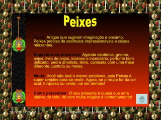Tema:   Artigos que sugiram imaginação e encanto. Peixes precisa de estímulos impressionáveis e coisas relaxantes. Sugestões de presentes:   Agenda esotérica, gnomo, anjos, livro de anjos, incenso e incensário, perfume bem delicado, pedra ametista, tênis, camiseta com uma frase diferente, pantufa ou meias. Moda:   Você não terá o menor problema, pois Peixes é super simples para se vestir. Agora, se a roupa for da cor azul, turquesa ou verde, vai ser demais! Como presentear:   O seu presente é quase que uma dádiva da vida: dê com muita mágica e contentamento! Peixes 