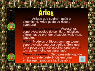 Tema: Artigos que sugiram ação e dinamismo. Áries gosta de risco e aventura! Sugestões de presentes:   Acessórios esportivos, óculos de sol, tiara, elásticos diferentes de prender o cabelo, walk-man, isqueiro. Moda :  Modelos práticos, com um toque esportivo são uma boa pedida. Seja qual for a peça que você escolher,opte por um tom de vermelho ou alaranjado. Como presentear:   Dê o presente logo de uma vez, e de preferência em uma embalagem prática e fácil de abrir! Áries 