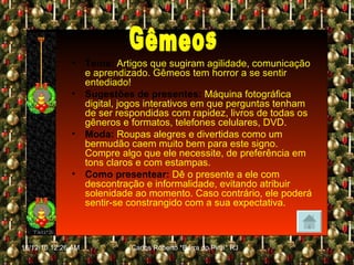 Tema:   Artigos que sugiram agilidade, comunicação e aprendizado. Gêmeos tem horror a se sentir entediado! Sugestões de presentes:   Máquina fotográfica digital, jogos interativos em que perguntas tenham de ser respondidas com rapidez, livros de todas os gêneros e formatos, telefones celulares, DVD. Moda:   Roupas alegres e divertidas como um bermudão caem muito bem para este signo. Compre algo que ele necessite, de preferência em tons claros e com estampas. Como presentear:   Dê o presente a ele com descontração e informalidade, evitando atribuir solenidade ao momento. Caso contrário, ele poderá sentir-se constrangido com a sua expectativa. Gêmeos 