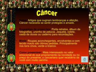 Tema:   Artigos que sugiram lembranças e afeição. Câncer necessita se sentir protegido e amado. Sugestões de presentes:   Porta retratos, álbum de fotografias, ursinho de pelúcia. Jaqueta, colete, cesta de doces ou caderno para recordações. Moda :  Roupas aconchegantes, envolventes e com tecido macio são ótimas pedidas. Principalmente nos tons cinza, verde e branco. Como presentear:   Mais interessado no valor emocional do que propriamente na novidade ou no preço do presente, o canceriano quer recebê-lo de você com muito carinho. Câncer 