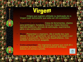 Tema:  Artigos que sugiram utilidade ou dedicação de si. Virgem quer demonstrar que sabe ser útil e prestativo. Sugestões de presentes:   Caixa de ferramentas, objetos para jardinagem, furadeira, livros ou vídeos técnicos, agenda eletrônica, animais de estimação, suprimentos para o seu computador. Moda:   Presentear o virginiano, não é tarefa das mais difíceis. Ele tem, geralmente, um gosto muito eclético por roupas e acessórios. Nada muito espalhafatoso, mas também nenhuma cor apagada. Como presentear:   Os virginianos querem que você dê o presente da forma mais natural possível. Entregue, esboce um sorriso e pronto. Virgem 