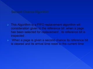  This Algorithm is a FIFO replacement algorithm wit
consideration given to the reference bit .when a page
has been selected for replacement , its reference bit is
inspected .
 When a page is given a second chance its reference bit
is cleared and its arrival time reset to the current time
 