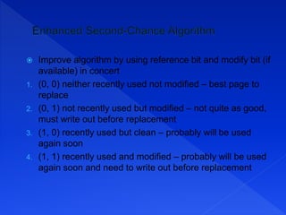  Improve algorithm by using reference bit and modify bit (if
available) in concert
1. (0, 0) neither recently used not modified – best page to
replace
2. (0, 1) not recently used but modified – not quite as good,
must write out before replacement
3. (1, 0) recently used but clean – probably will be used
again soon
4. (1, 1) recently used and modified – probably will be used
again soon and need to write out before replacement
 
