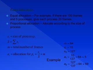 Equal allocation – For example, if there are 100 frames
and 5 processes, give each process 20 frames.
 Proportional allocation – Allocate according to the size of
process
m
S
s
pa
m
sS
ps
i
ii
i
ii





forallocation
framesofnumbertotal
processofsize
Example:
5964
137
127
564
137
10
127
10
64
2
1
2





a
a
s
s
m
i
 